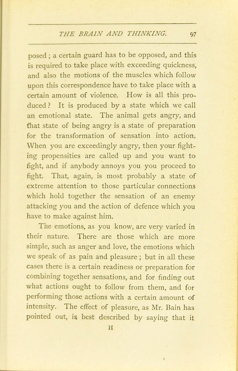 posed ; a certain guard has to be opposed, and this is required to take place with exceeding quickness, and also the motions of the muscles which follow upon this correspondence have to take place with a certain amount of violence. How is all this pro- duced ? It is produced by a state which we call an emotional state. The animal gets angry, and that state of being angry is a state of preparation for the transformation of sensation into action. When you are exceedingly angry, then your fight- ing propensities are called up and you want to fight, and if anybody annoys you you proceed to fight. That, again, is most probably a state of extreme attention to those particular connections which hold together the sensation of an enemy attacking you and the action of defence which you have to make against him. The emotions, as you know, are very varied in their nature. There are those which are more simple, such as anger and love, the emotions which we speak of as pain and pleasure; but in all these cases there is a certain readiness or preparation for combining together sensations, and for finding out what actions ought to follow from them, and for performing those actions with a certain amount of intensity. The effect of pleasure, as Mr. Bain has pointed out, is best described by saying that it H *