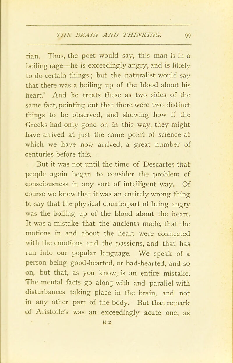 rian. Thus, the poet would say, this man is in a boiling rage—he is exceedingly angry, and is likely to do certain things ; but the naturalist would say that there was a boiling up of the blood about his heart.’ And he treats these as two sides of the same fact, pointing out that there were two distinct things to be observed, and showing how if the Greeks had only gone on in this way, they might have arrived at just the same point of science at which we have now arrived, a great number of centuries before this. But it was not until the time of Descartes that people again began to consider the problem of consciousness in any sort of intelligent way. Of course we know that it was an entirely wrong thing to say that the physical counterpart of being angry was the boiling up of the blood about the heart. It was a mistake that the ancients made, that the motions in and about the heart were connected with the emotions and the passions, and that has run into our popular language. We speak of a person being good-hearted, or bad-hearted, and so on, but that, as you know, is an entire mistake. The mental facts go along with and parallel with disturbances taking place in the brain, and not in any other part of the body. But that remark of Aristotle’s was an exceedingly acute one, as H 2