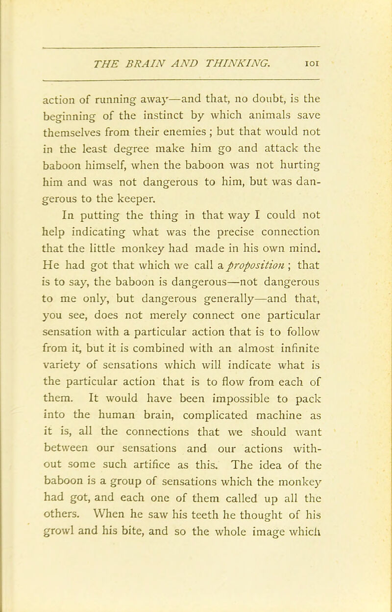 action of running away—and that, no doubt, is the beginning of the instinct by which animals save themselves from their enemies ; but that would not in the least degree make him go and attack the baboon himself, when the baboon was not hurting him and was not dangerous to him, but was dan- gerous to the keeper. In putting the thing in that way I could not help indicating what was the precise connection that the little monkey had made in his own mind. He had got that which we call a proposition ; that is to say, the baboon is dangerous—not dangerous to me only, but dangerous generally—and that, you see, does not merely connect one particular sensation with a particular action that is to follow from it, but it is combined with an almost infinite variety of sensations which will indicate what is the particular action that is to flow from each of them. It would have been impossible to pack into the human brain, complicated machine as it is, all the connections that we should want between our sensations and our actions with- out some such artifice as this. The idea of the baboon is a group of sensations which the monkey had got, and each one of them called up all the others. When he saw his teeth he thought of his growl and his bite, and so the whole image which