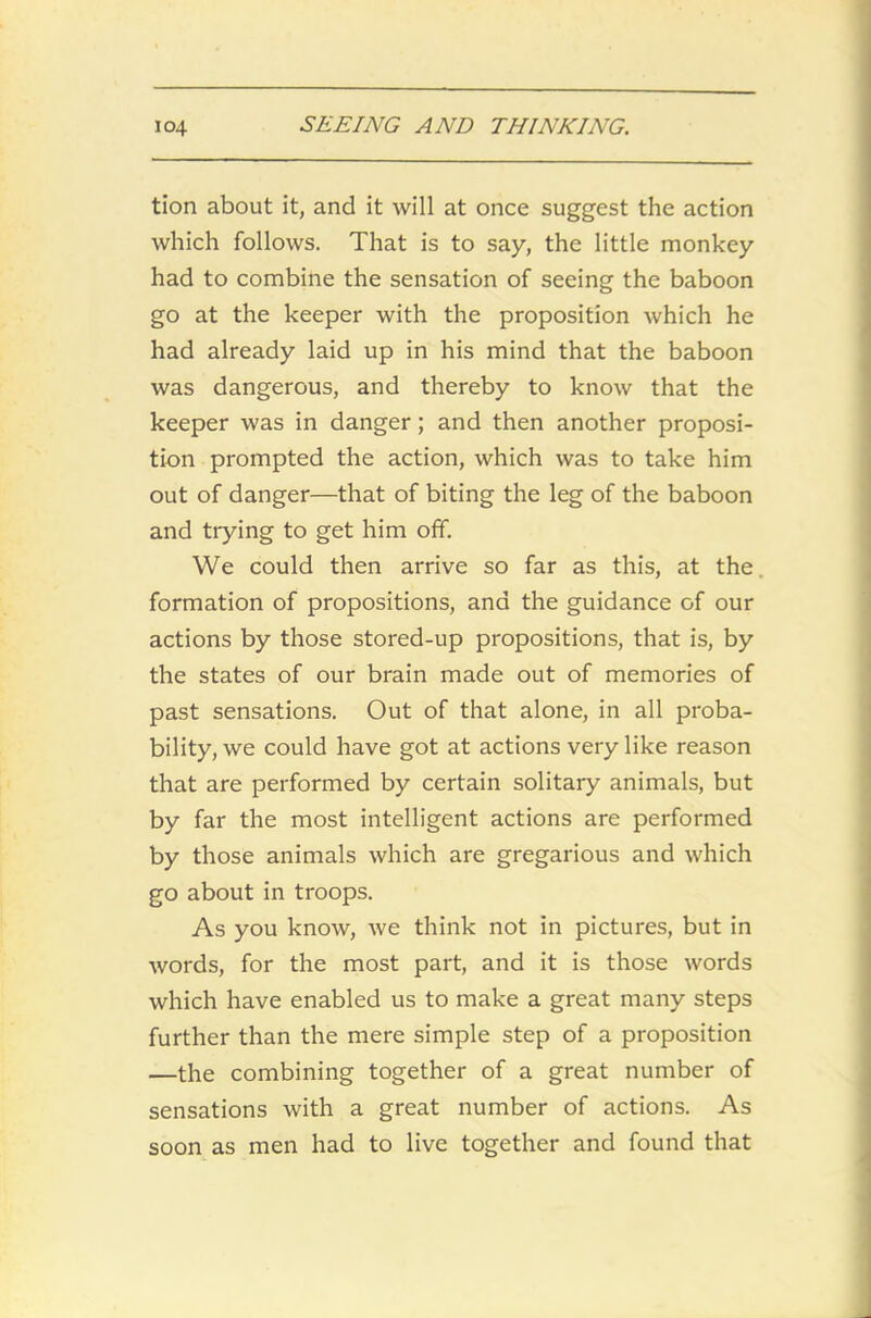 tion about it, and it will at once suggest the action which follows. That is to say, the little monkey had to combine the sensation of seeing the baboon go at the keeper with the proposition which he had already laid up in his mind that the baboon was dangerous, and thereby to know that the keeper was in danger; and then another proposi- tion prompted the action, which was to take him out of danger—that of biting the leg of the baboon and trying to get him off. We could then arrive so far as this, at the. formation of propositions, and the guidance of our actions by those stored-up propositions, that is, by the states of our brain made out of memories of past sensations. Out of that alone, in all proba- bility, we could have got at actions very like reason that are performed by certain solitary animals, but by far the most intelligent actions are performed by those animals which are gregarious and which go about in troops. As you know, we think not in pictures, but in words, for the most part, and it is those words which have enabled us to make a great many steps further than the mere simple step of a proposition —the combining together of a great number of sensations with a great number of actions. As soon as men had to live together and found that