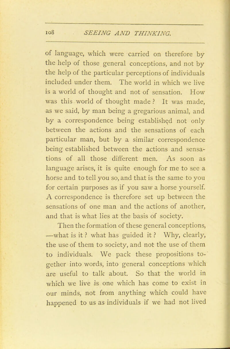 of language, which were carried on therefore by the help of those general conceptions, and not by the help of the particular perceptions of individuals included under them. The world in which we live is a world of thought and not of sensation. How was this world of thought made? It was made, as we said, by man being a gregarious animal, and by a correspondence being established not only between the actions and the sensations of each particular man, but by a similar correspondence being established between the actions and sensa- tions of all those different men. As soon as language arises, it is quite enough for me to see a horse and to tell you so, and that is the same to you for certain purposes as if you saw a horse yourself. A correspondence is therefore set up between the sensations of one man and the actions of another, and that is what lies at the basis of society. Then the formation of these general conceptions, —what is it ? what has guided it ? Why, clearly, the use of them to society, and not the use of them to individuals. We pack these propositions to- gether into words, into general conceptions which are useful to talk about. So that the world in which we live is one which has come to exist in our minds, not from anything which could have happened to us as individuals if we had not lived