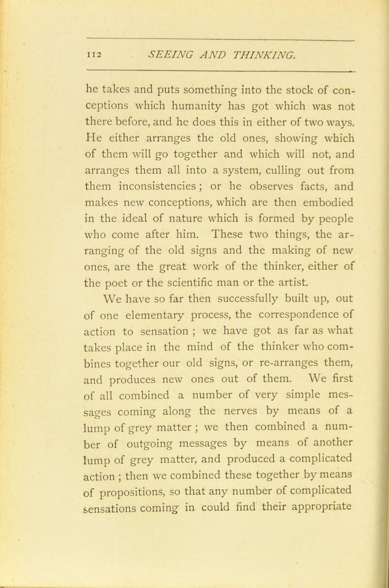 he takes and puts something into the stock of con- ceptions which humanity has got which was not there before, and he does this in either of two ways. He either arranges the old ones, showing which of them will go together and which will not, and arranges them all into a system, culling out from them inconsistencies; or he observes facts, and makes new conceptions, which are then embodied in the ideal of nature which is formed by people who come after him. These two things, the ar- ranging of the old signs and the making of new ones, are the great work of the thinker, either of the poet or the scientific man or the artist. We have so far then successfully built up, out of one elementary process, the correspondence of action to sensation ; we have got as far as what takes place in the mind of the thinker who com- bines together our old signs, or re-arranges them, and produces new ones out of them. We first of all combined a number of very simple mes- sages coming along the nerves by means of a lump of grey matter ; we then combined a num- ber of outgoing messages by means of another lump of grey matter, and produced a complicated action ; then we combined these together by means of propositions, so that any number of complicated sensations coming in could find their appropriate