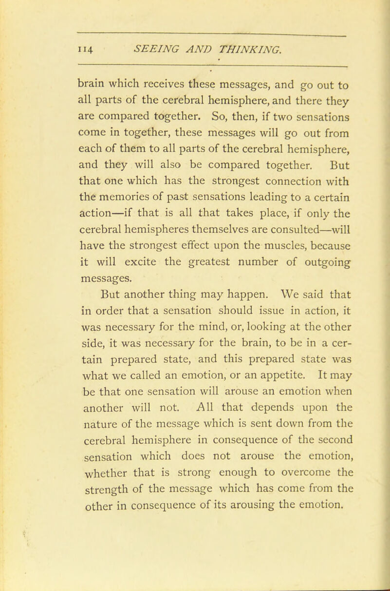 brain which receives these messages, and go out to all parts of the cerebral hemisphere, and there they are compared together. So, then, if two sensations come in together, these messages will go out from each of them to all parts of the cerebral hemisphere, and they will also be compared together. But that one which has the strongest connection with the memories of past sensations leading to a certain action—if that is all that takes place, if only the cerebral hemispheres themselves are consulted—will have the strongest effect upon the muscles, because it will excite the greatest number of outgoing messages. But another thing may happen. We said that in order that a sensation should issue in action, it was necessary for the mind, or, looking at the other side, it was necessary for the brain, to be in a cer- tain prepared state, and this prepared state was what we called an emotion, or an appetite. It may be that one sensation will arouse an emotion when another will not. All that depends upon the nature of the message which is sent down from the cerebral hemisphere in consequence of the second sensation which does not arouse the emotion, whether that is strong enough to overcome the strength of the message which has come from the other in consequence of its arousing the emotion.