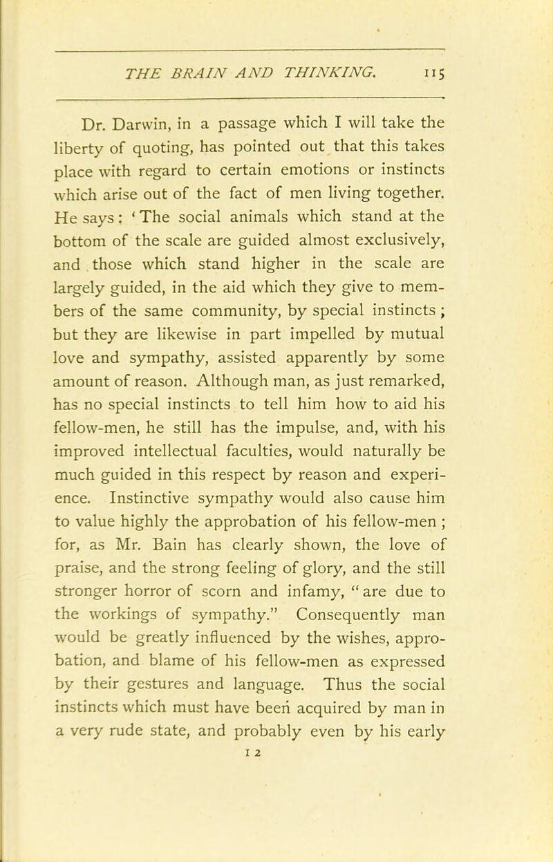 Dr. Darwin, in a passage which I will take the liberty of quoting, has pointed out that this takes place with regard to certain emotions or instincts which arise out of the fact of men living together. He says: * The social animals which stand at the bottom of the scale are guided almost exclusively, and those which stand higher in the scale are largely guided, in the aid which they give to mem- bers of the same community, by special instincts ; but they are likewise in part impelled by mutual love and sympathy, assisted apparently by some amount of reason. Although man, as just remarked, has no special instincts to tell him how to aid his fellow-men, he still has the impulse, and, with his improved intellectual faculties, would naturally be much guided in this respect by reason and experi- ence. Instinctive sympathy would also cause him to value highly the approbation of his fellow-men ; for, as Mr. Bain has clearly shown, the love of praise, and the strong feeling of glory, and the still stronger horror of scorn and infamy, “ are due to the workings of sympathy.” Consequently man would be greatly influenced by the wishes, appro- bation, and blame of his fellow-men as expressed by their gestures and language. Thus the social instincts which must have been acquired by man in a very rude state, and probably even by his early