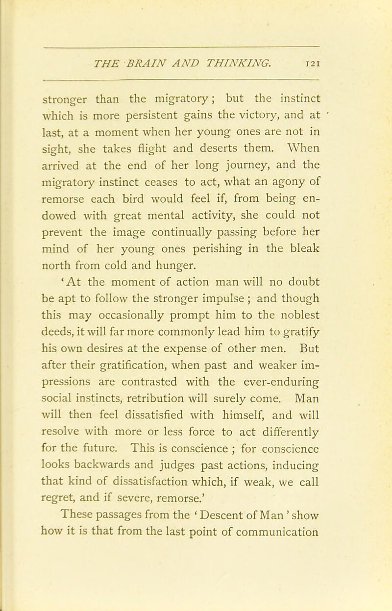 stronger than the migratory; but the instinct which is more persistent gains the victory, and at last, at a moment when her young ones are not in sight, she takes flight and deserts them. When arrived at the end of her long journey, and the migratory instinct ceases to act, what an agony of remorse each bird would feel if, from being en- dowed with great mental activity, she could not prevent the image continually passing before her mind of her young ones perishing in the bleak north from cold and hunger. ‘At the moment of action man will no doubt be apt to follow the stronger impulse ; and though this may occasionally prompt him to the noblest deeds, it will far more commonly lead him to gratify his own desires at the expense of other men. But after their gratification, when past and weaker im- pressions are contrasted with the ever-enduring social instincts, retribution will surely come. Man will then feel dissatisfied with himself, and will resolve with more or less force to act differently for the future. This is conscience ; for conscience looks backwards and judges past actions, inducing that kind of dissatisfaction which, if weak, we call regret, and if severe, remorse.’ These passages from the ‘ Descent of Man ’ show how it is that from the last point of communication