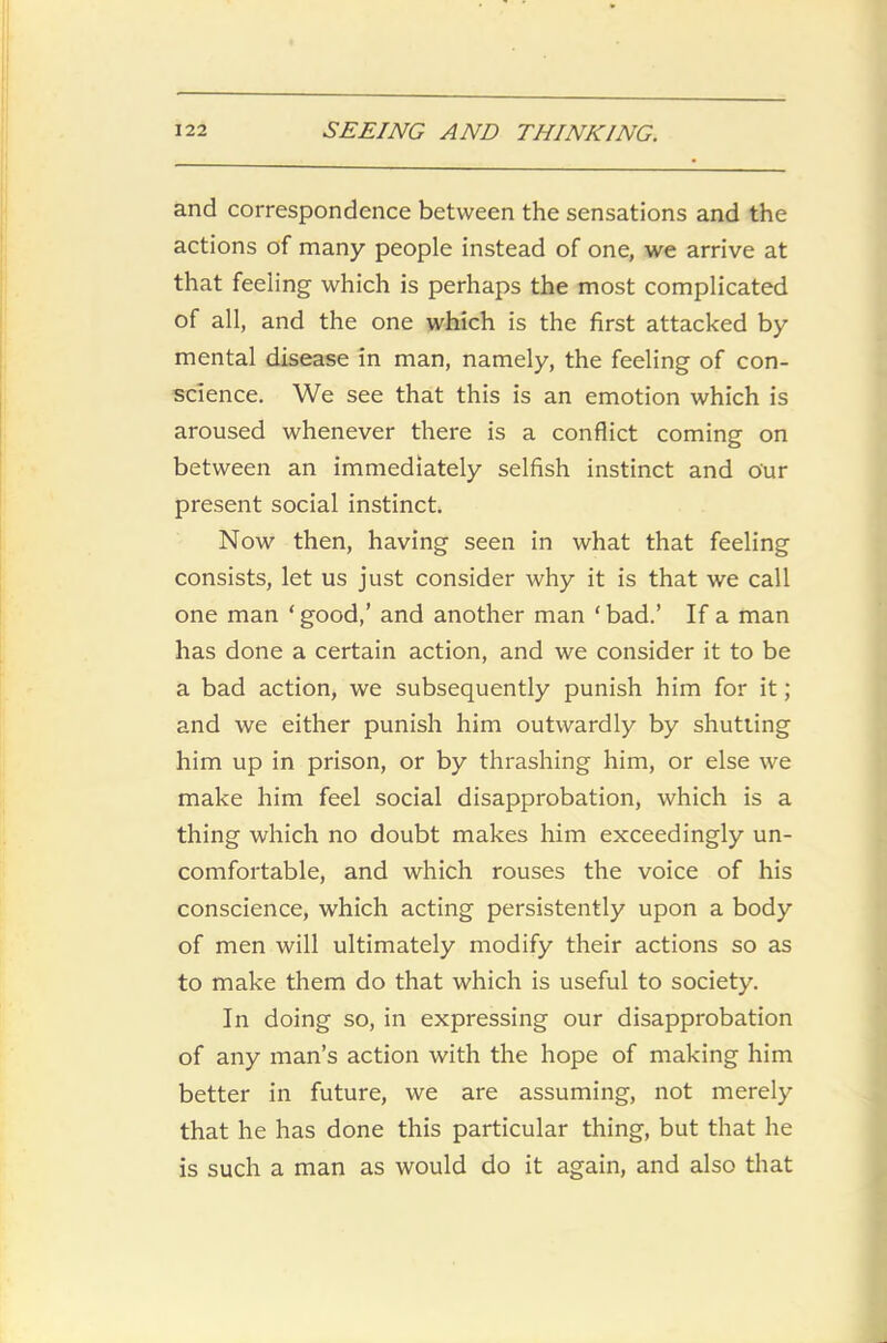 and correspondence between the sensations and the actions of many people instead of one, we arrive at that feeling which is perhaps the most complicated of all, and the one which is the first attacked by mental disease in man, namely, the feeling of con- science. We see that this is an emotion which is aroused whenever there is a conflict coming on between an immediately selfish instinct and our present social instinct. Now then, having seen in what that feeling consists, let us just consider why it is that we call one man ‘ good,’ and another man ‘ bad.’ If a man has done a certain action, and we consider it to be a bad action, we subsequently punish him for it; and we either punish him outwardly by shutting him up in prison, or by thrashing him, or else we make him feel social disapprobation, which is a thing which no doubt makes him exceedingly un- comfortable, and which rouses the voice of his conscience, which acting persistently upon a body of men will ultimately modify their actions so as to make them do that which is useful to society. In doing so, in expressing our disapprobation of any man’s action with the hope of making him better in future, we are assuming, not merely that he has done this particular thing, but that he is such a man as would do it again, and also that