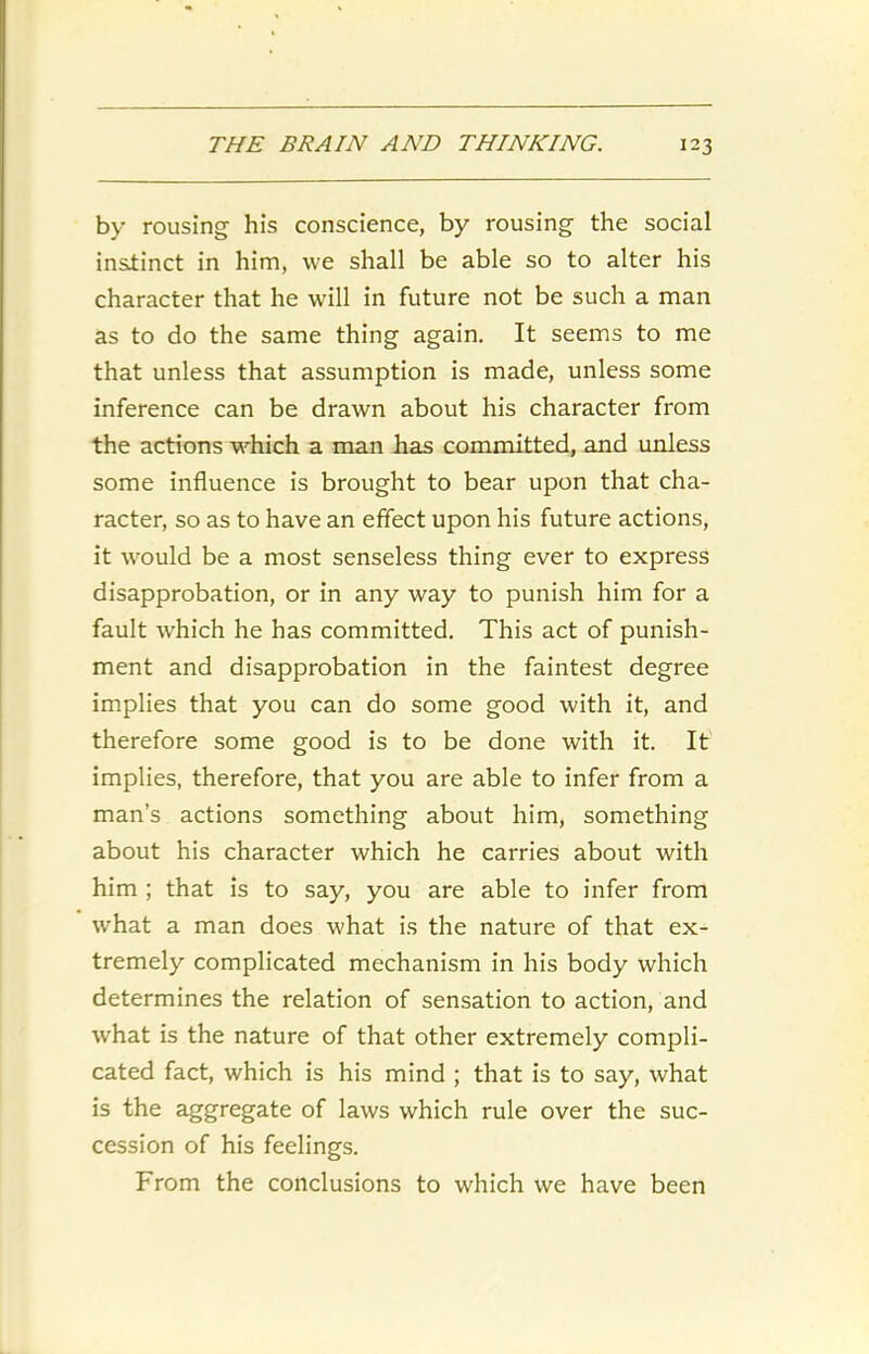 by rousing his conscience, by rousing the social instinct in him, we shall be able so to alter his character that he will in future not be such a man as to do the same thing again. It seems to me that unless that assumption is made, unless some inference can be drawn about his character from the actions which a man has committed, and unless some influence is brought to bear upon that cha- racter, so as to have an effect upon his future actions, it would be a most senseless thing ever to express disapprobation, or in any way to punish him for a fault which he has committed. This act of punish- ment and disapprobation in the faintest degree implies that you can do some good with it, and therefore some good is to be done with it. It implies, therefore, that you are able to infer from a man’s actions something about him, something about his character which he carries about with him ; that is to say, you are able to infer from wrhat a man does what is the nature of that ex- tremely complicated mechanism in his body which determines the relation of sensation to action, and what is the nature of that other extremely compli- cated fact, which is his mind ; that is to say, what is the aggregate of laws which rule over the suc- cession of his feelings. From the conclusions to which we have been