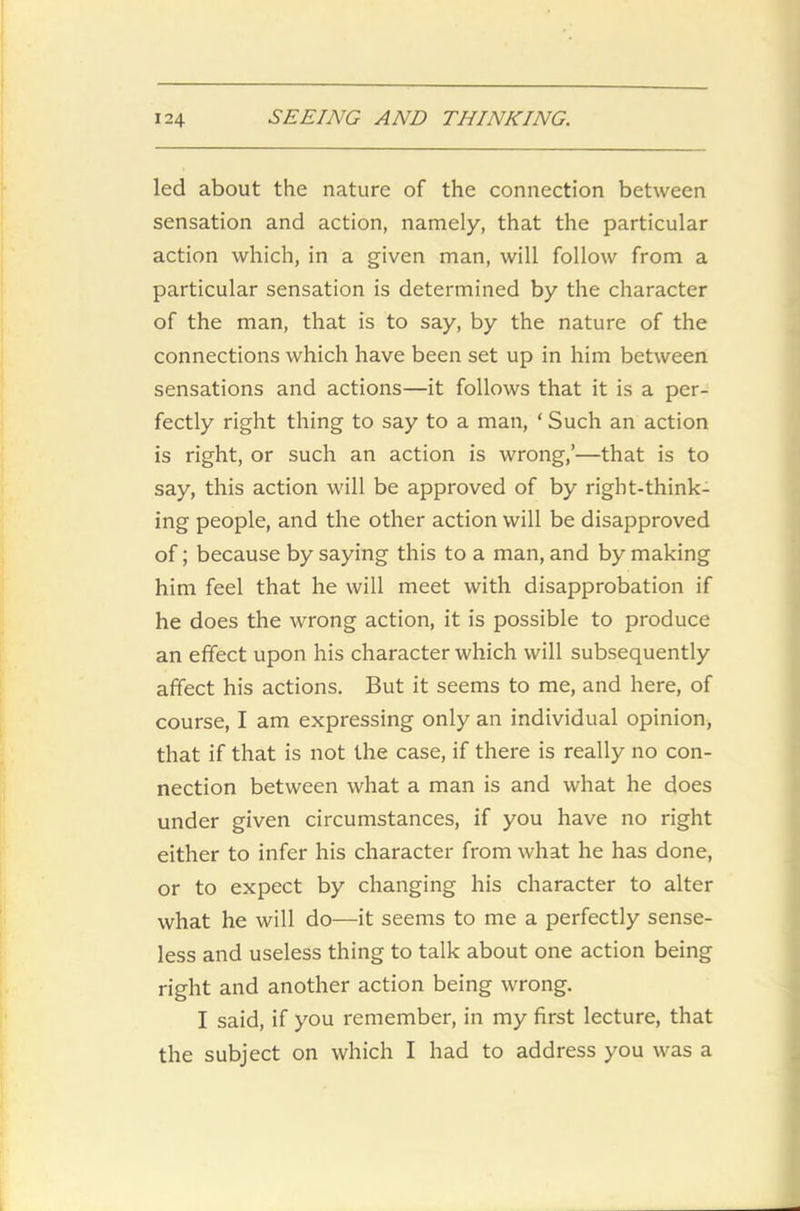led about the nature of the connection between sensation and action, namely, that the particular action which, in a given man, will follow from a particular sensation is determined by the character of the man, that is to say, by the nature of the connections which have been set up in him between sensations and actions—it follows that it is a per- fectly right thing to say to a man, ‘ Such an action is right, or such an action is wrong,’—that is to say, this action will be approved of by right-think- ing people, and the other action will be disapproved of; because by saying this to a man, and by making him feel that he will meet with disapprobation if he does the wrong action, it is possible to produce an effect upon his character which will subsequently affect his actions. But it seems to me, and here, of course, I am expressing only an individual opinion, that if that is not the case, if there is really no con- nection between what a man is and what he does under given circumstances, if you have no right either to infer his character from what he has done, or to expect by changing his character to alter what he will do—it seems to me a perfectly sense- less and useless thing to talk about one action being right and another action being wrong. I said, if you remember, in my first lecture, that the subject on which I had to address you was a