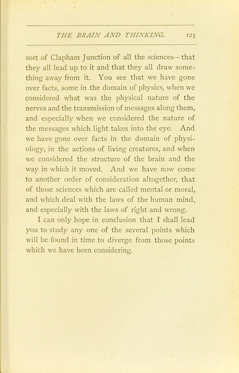 sort of Clapham Junction of all the sciences—that they all lead up to it and that they all draw some- thing away from it. You see that we have gone over facts, some in the domain of physics, when we considered what was the physical nature of the nerves and the transmission of messages along them, and especially when we considered the nature of the messages which light takes into the eye. And we have gone over facts in the domain of physi- ology, in the actions of living creatures, and when we considered the structure of the brain and the way in which it moved. And we have now come to another order of consideration altogether, that of those sciences which are called mental or moral, and which deal with the laws of the human mind, and especially with the laws of right and wrong. I can only hope in conclusion that I shall lead you to study any one of the several points which will be found in time to diverge from those points which we have been considering.