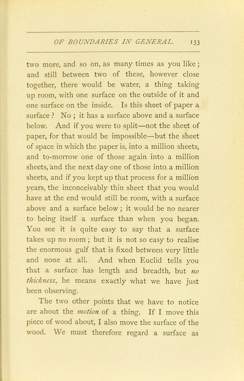 two more, and so on, as many times as you like ; and still between two of these, however close together, there would be water, a thing taking up room, with one surface on the outside of it and one surface on the inside. Is this sheet of paper a surface ? No ; it has a surface above and a surface below. And if you were to split—not the sheet of paper, for that would be impossible—but the sheet of space in which the paper is, into a million sheets, and to-morrow one of those again into a million sheets, and the next day one of those into, a million sheets, and if you kept up that process for a million years, the inconceivably thin sheet that you would have at the end would still be room, with a surface above and a surface below; it would be no nearer to being itself a surface than when you began. You see it is quite easy to say that a surface takes up no room ; but it is not so easy to realise the enormous gulf that is fixed between very little and none at all. And when Euclid tells you that a surface has length and breadth, but no thickness, he means exactly what we have just been observing. The two other points that we have to notice are about the motion of a thing. If I move this piece of wood about, I also move the surface of the wood. We must therefore regard a surface as