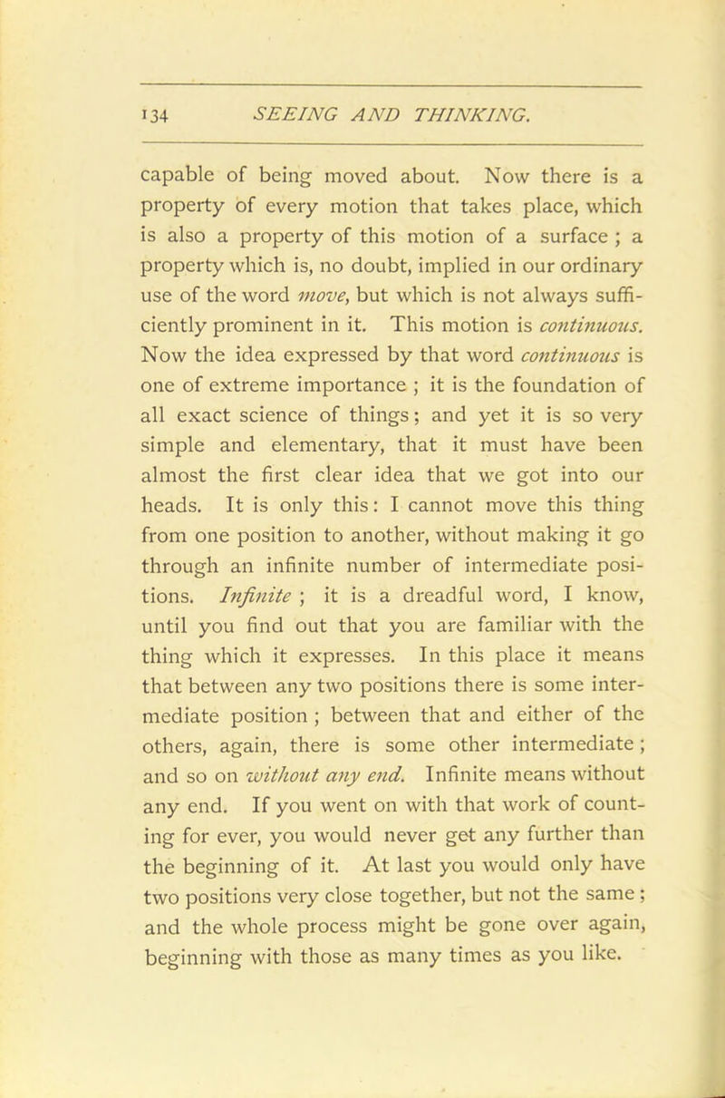 capable of being moved about. Now there is a property of every motion that takes place, which is also a property of this motion of a surface ; a property which is, no doubt, implied in our ordinary use of the word move, but which is not always suffi- ciently prominent in it. This motion is continuous. Now the idea expressed by that word continuous is one of extreme importance ; it is the foundation of all exact science of things; and yet it is so very simple and elementary, that it must have been almost the first clear idea that we got into our heads. It is only this: I cannot move this thing from one position to another, without making it go through an infinite number of intermediate posi- tions. Infinite ; it is a dreadful word, I know, until you find out that you are familiar with the thing which it expresses. In this place it means that between any two positions there is some inter- mediate position ; between that and either of the others, again, there is some other intermediate; and so on without any end. Infinite means without any end. If you went on with that work of count- ing for ever, you would never get any further than the beginning of it. At last you would only have two positions very close together, but not the same ; and the whole process might be gone over again, beginning with those as many times as you like.