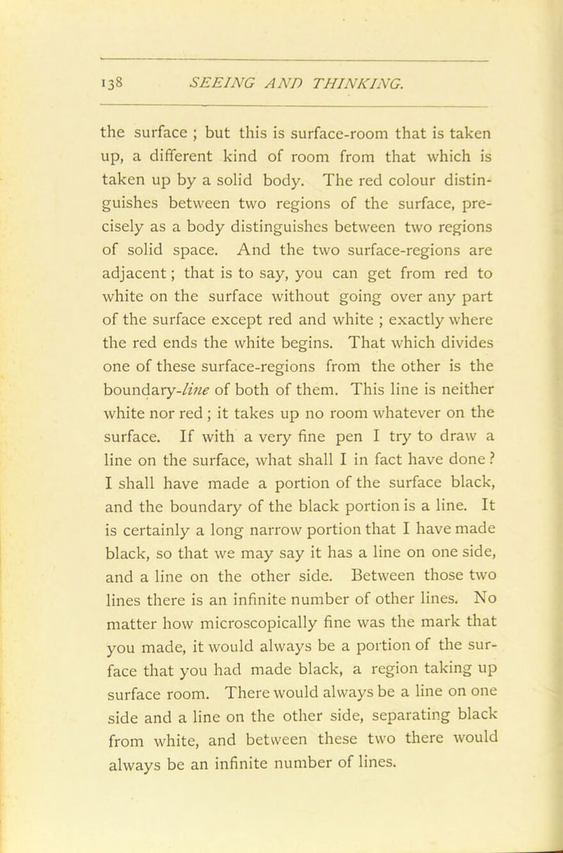 the surface ; but this is surface-room that is taken up, a different kind of room from that which is taken up by a solid body. The red colour distin- guishes between two regions of the surface, pre- cisely as a body distinguishes between two regions of solid space. And the two surface-regions are adjacent; that is to say, you can get from red to white on the surface without going over any part of the surface except red and white ; exactly where the red ends the white begins. That which divides one of these surface-regions from the other is the boundary-//;?!? of both of them. This line is neither white nor red ; it takes up no room whatever on the surface. If with a very fine pen I try to draw a line on the surface, what shall I in fact have done ? I shall have made a portion of the surface black, and the boundary of the black portion is a line. It is certainly a long narrow portion that I have made black, so that we may say it has a line on one side, and a line on the other side. Between those two lines there is an infinite number of other lines. No matter how microscopically fine was the mark that you made, it would always be a portion of the sur- face that you had made black, a region taking up surface room. There would always be a line on one side and a line on the other side, separating black from white, and between these two there would always be an infinite number of lines.