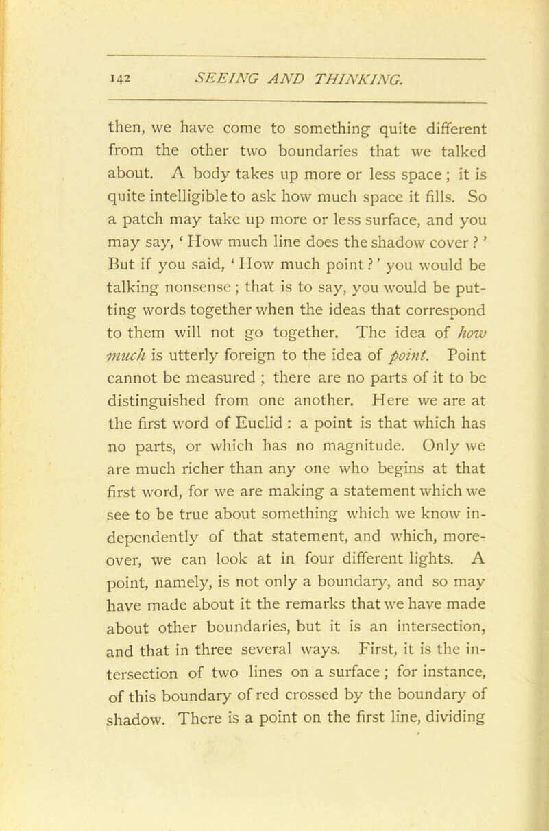 then, we have come to something quite different from the other two boundaries that we talked about. A body takes up more or less space ; it is quite intelligible to ask how much space it fills. So a patch may take up more or less surface, and you may say, ‘ How much line does the shadow cover ? ’ But if you said, ‘ How much point ? ’ you would be talking nonsense; that is to say, you would be put- ting words together when the ideas that correspond to them will not go together. The idea of how much is utterly foreign to the idea of point. Point cannot be measured ; there are no parts of it to be distinguished from one another. Here we are at the first word of Euclid : a point is that which has no parts, or which has no magnitude. Only we are much richer than any one who begins at that first word, for we are making a statement which we see to be true about something which we know in- dependently of that statement, and which, more- over, we can look at in four different lights. A point, namely, is not only a boundary, and so may have made about it the remarks that we have made about other boundaries, but it is an intersection, and that in three several ways. First, it is the in- tersection of two lines on a surface ; for instance, of this boundary of red crossed by the boundary of shadow. There is a point on the first line, dividing