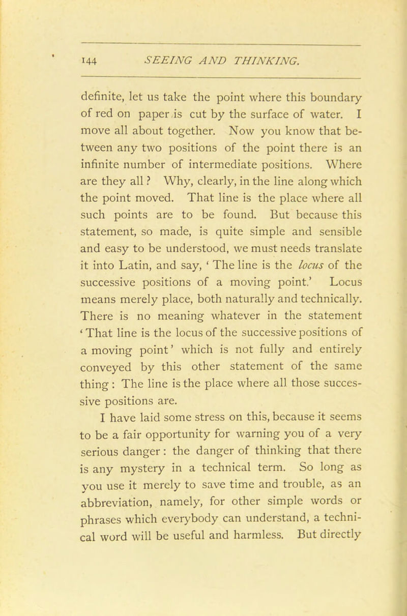 definite, let us take the point where this boundary of red on paper is cut by the surface of water. I move all about together. Now you know that be- tween any two positions of the point there is an infinite number of intermediate positions. Where are they all ? Why, clearly, in the line along which the point moved. That line is the place where all such points are to be found. But because this statement, so made, is quite simple and sensible and easy to be understood, we must needs translate it into Latin, and say, ‘ The line is the locus of the successive positions of a moving point.’ Locus means merely place, both naturally and technically. There is no meaning whatever in the statement ‘That line is the locus of the successive positions of a moving point ’ which is not fully and entirely conveyed by this other statement of the same thing: The line is the place where all those succes- sive positions are. I have laid some stress on this, because it seems to be a fair opportunity for warning you of a very serious danger: the danger of thinking that there is any mystery in a technical term. So long as you use it merely to save time and trouble, as an abbreviation, namely, for other simple words or phrases which everybody can understand, a techni- cal word will be useful and harmless. But directly