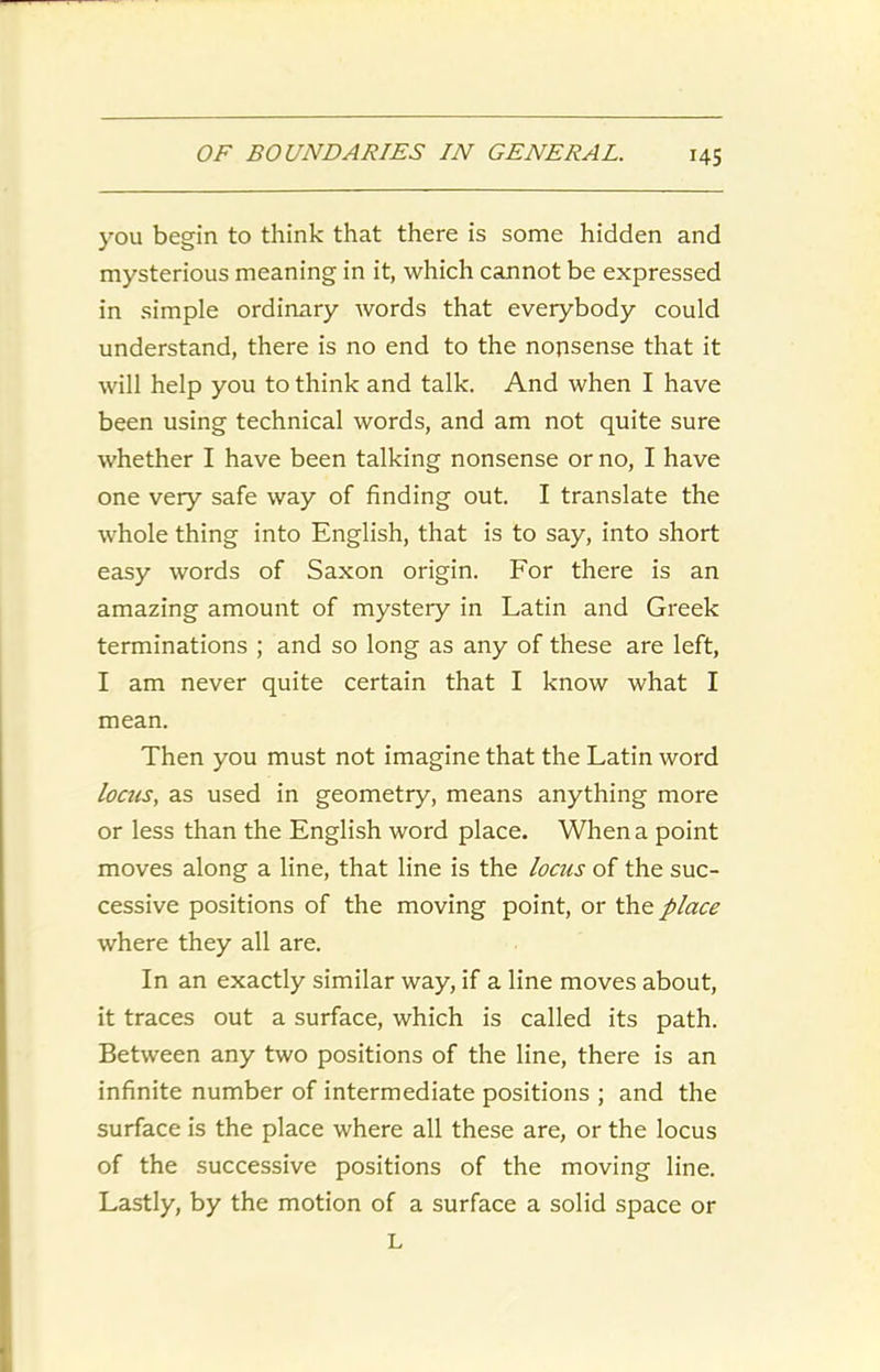 you begin to think that there is some hidden and mysterious meaning in it, which cannot be expressed in simple ordinary words that everybody could understand, there is no end to the nonsense that it will help you to think and talk. And when I have been using technical words, and am not quite sure whether I have been talking nonsense or no, I have one very safe way of finding out. I translate the whole thing into English, that is to say, into short easy words of Saxon origin. For there is an amazing amount of mystery in Latin and Greek terminations ; and so long as any of these are left, I am never quite certain that I know what I mean. Then you must not imagine that the Latin word locus, as used in geometry, means anything more or less than the English word place. When a point moves along a line, that line is the locus of the suc- cessive positions of the moving point, or the place where they all are. In an exactly similar way, if a line moves about, it traces out a surface, which is called its path. Between any two positions of the line, there is an infinite number of intermediate positions ; and the surface is the place where all these are, or the locus of the successive positions of the moving line. Lastly, by the motion of a surface a solid space or L