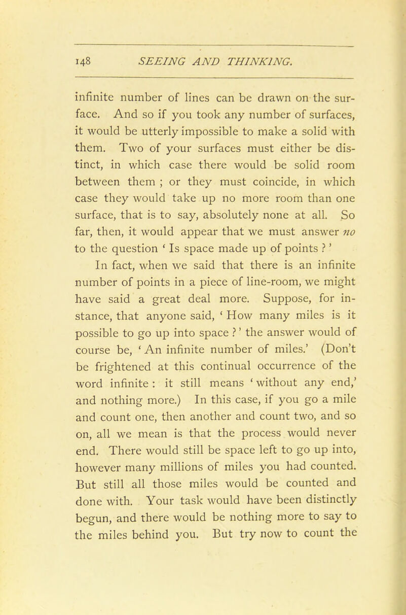 infinite number of lines can be drawn on the sur- face. And so if you took any number of surfaces, it would be utterly impossible to make a solid with them. Two of your surfaces must either be dis- tinct, in which case there would be solid room between them ; or they must coincide, in which case they would take up no more room than one surface, that is to say, absolutely none at all. So far, then, it would appear that we must answer no to the question ‘ Is space made up of points ? ’ In fact, when we said that there is an infinite number of points in a piece of line-room, we might have said a great deal more. Suppose, for in- stance, that anyone said, ‘ How many miles is it possible to go up into space ? ’ the answer would of course be, ‘ An infinite number of miles.’ (Don’t be frightened at this continual occurrence of the word infinite : it still means ‘ without any end,’ and nothing more.) In this case, if you go a mile and count one, then another and count two, and so on, all we mean is that the process would never end. There would still be space left to go up into, however many millions of miles you had counted. But still all those miles would be counted and done with. Your task would have been distinctly begun, and there would be nothing more to say to the miles behind you. But try now to count the