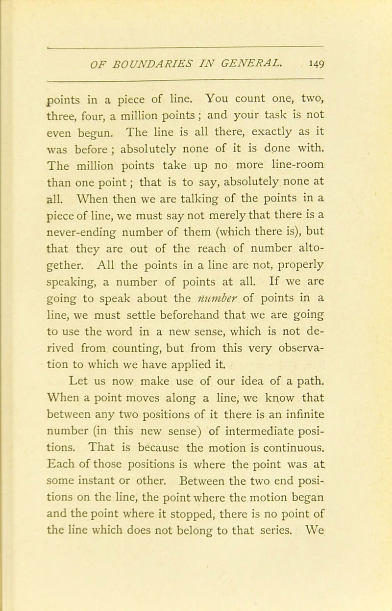 points in a piece of line. You count one, two, three, four, a million points ; and your task is not even begun. The line is all there, exactly as it was before ; absolutely none of it is done with. The million points take up no more line-room than one point; that is to say, absolutely none at all. When then we are talking of the points in a piece of line, we must say not merely that there is a never-ending number of them (which there is), but that they are out of the reach of number alto- gether. All the points in a line are not, properly speaking, a number of points at all. If we are going to speak about the number of points in a line, we must settle beforehand that we are going to use the word in a new sense, which is not de- rived from counting, but from this very observa- tion to which we have applied it. Let us now make use of our idea of a path. When a point moves along a line, we know that between any two positions of it there is an infinite number (in this new sense) of intermediate posi- tions. That is because the motion is continuous. Each of those positions is where the point was at some instant or other. Between the two end posi- tions on the line, the point where the motion began and the point where it stopped, there is no point of the line which does not belong to that series. We