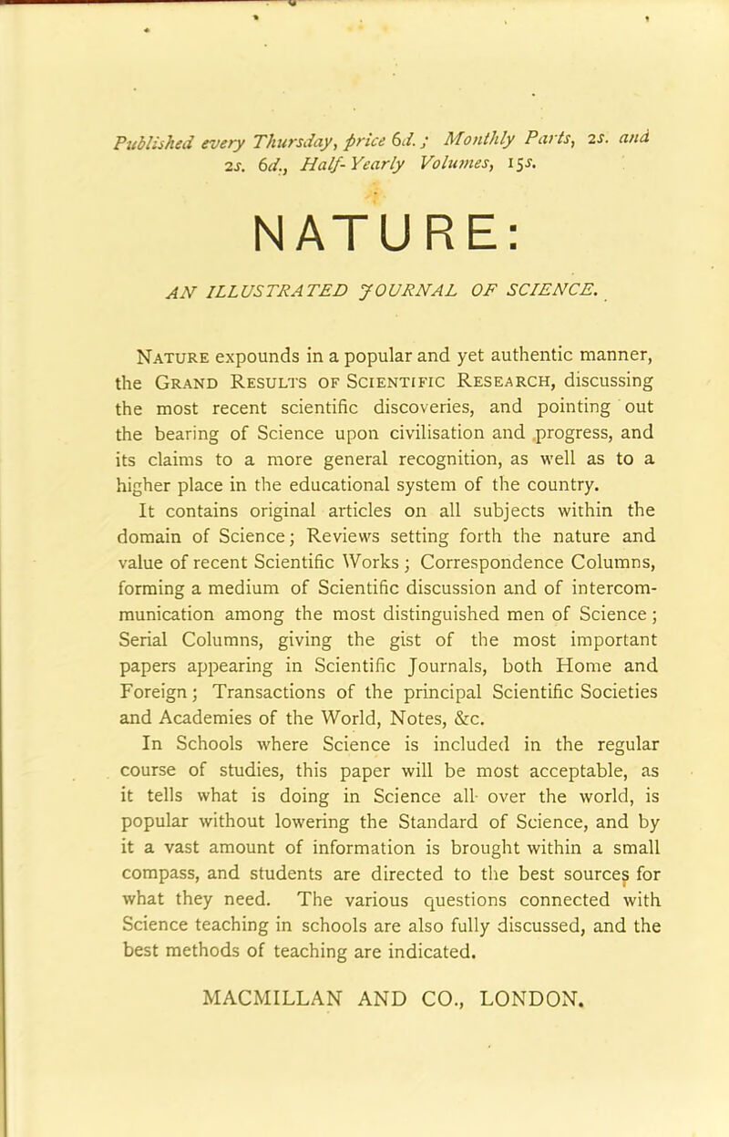 Published every Thursday, price 6d.; Monthly Parts, 2s. and 2s. 6d., Half-Yearly Volumes, 15s. NATURE: an illustrated journal of science. Nature expounds in a popular and yet authentic manner, the Grand Results of Scientific Research, discussing the most recent scientific discoveries, and pointing out the bearing of Science upon civilisation and progress, and its claims to a more general recognition, as well as to a higher place in the educational system of the country. It contains original articles on all subjects within the domain of Science; Reviews setting forth the nature and value of recent Scientific Works ; Correspondence Columns, forming a medium of Scientific discussion and of intercom- munication among the most distinguished men of Science; Serial Columns, giving the gist of the most important papers appearing in Scientific Journals, both Home and Foreign; Transactions of the principal Scientific Societies and Academies of the World, Notes, &c. In Schools where Science is included in the regular course of studies, this paper will be most acceptable, as it tells what is doing in Science all over the world, is popular without lowering the Standard of Science, and by it a vast amount of information is brought within a small compass, and students are directed to the best sources for what they need. The various questions connected with Science teaching in schools are also fully discussed, and the best methods of teaching are indicated.