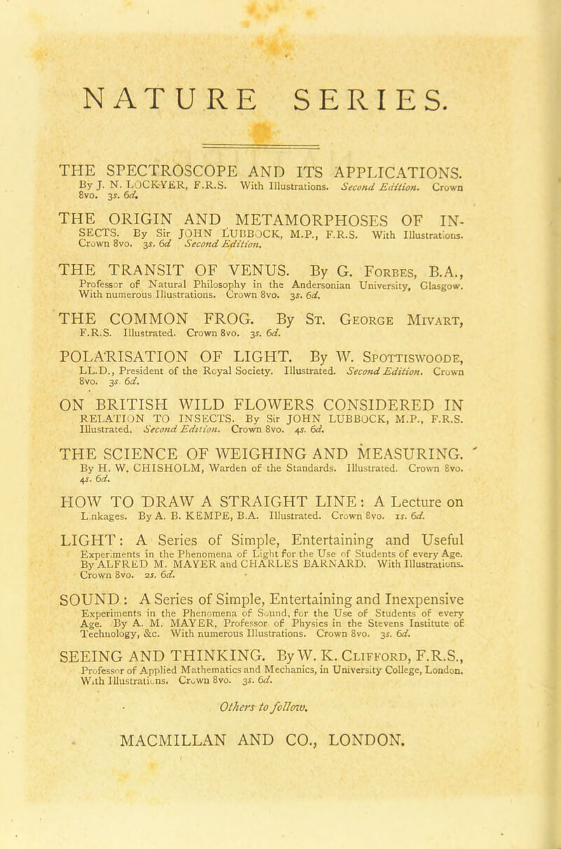 SERIES NATURE THE SPECTROSCOPE AND ITS APPLICATIONS. By J- N. LOCKrYER, F.R.S. With Illustrations. Second Edition. Crown 8vo. 3s. 6d. THE ORIGIN AND METAMORPHOSES OF IN- SECTS. By Sir JOHN LUBBOCK, M.P., F.R.S. With Illustrations. Crown 8vo. 3s. 6d Second Edition. THE TRANSIT OF VENUS. By G. Forbes, B.A., Professor of Natural Philosophy in the Andersonian University, Glasgow. With numerous Illustrations. Crown 8vo. 3s. 6d. THE COMMON FROG. By St. George Mivart, F.R.S. Illustrated. Crown 8vo. 35-. 6d. POLA'RISATION OF LIGHT. By W. Spottiswoode, LL.D., President of the Royal Society. Illustrated. Second Edition. Crown 8vo. 3* 6d. ON BRITISH WILD FLOWERS CONSIDERED IN RELATION TO INSECTS. By Sir JOHN LUBBOCK, M.P., F.R.S. Illustrated. Second Edition. Crown 8vo. 4$. 6d. THE SCIENCE OF WEIGHING AND MEASURING. By H. W. CHISHOLM, Warden of the Standards. Illustrated. Crown 8vo. 4.S. 6d. HOW TO DRAW A STRAIGHT LINE: A Lecture on Lnkages. By A. B. KEMPE, B.A. Illustrated. Crown 8vo. ii. (xl. LIGHT: A Series of Simple, Entertaining and Useful Experiments in the Phenomena of Light for the Use of Students of every Age. By ALFRED M. MAYER and CHARLES BARNARD. With Illustrations. Crown 8vo. 2s. 6d. SOUND : A Series of Simple, Entertaining and Inexpensive Experiments in the Phenomena of Sound, for the Use of Students of every Age. By A. M. MAYER, Professor of Physics in the Stevens Institute of Technology, &c. With numerous Illustrations. Crown 8vo. 3s. 6d. SEEING AND THINKING. By W. K. Clifford, F.R.S., Professor of Applied Mathematics and Mechanics, in University College, London. With Illustrations. Cr„wn 8vo. 3s. 6<f. Others to follmo.