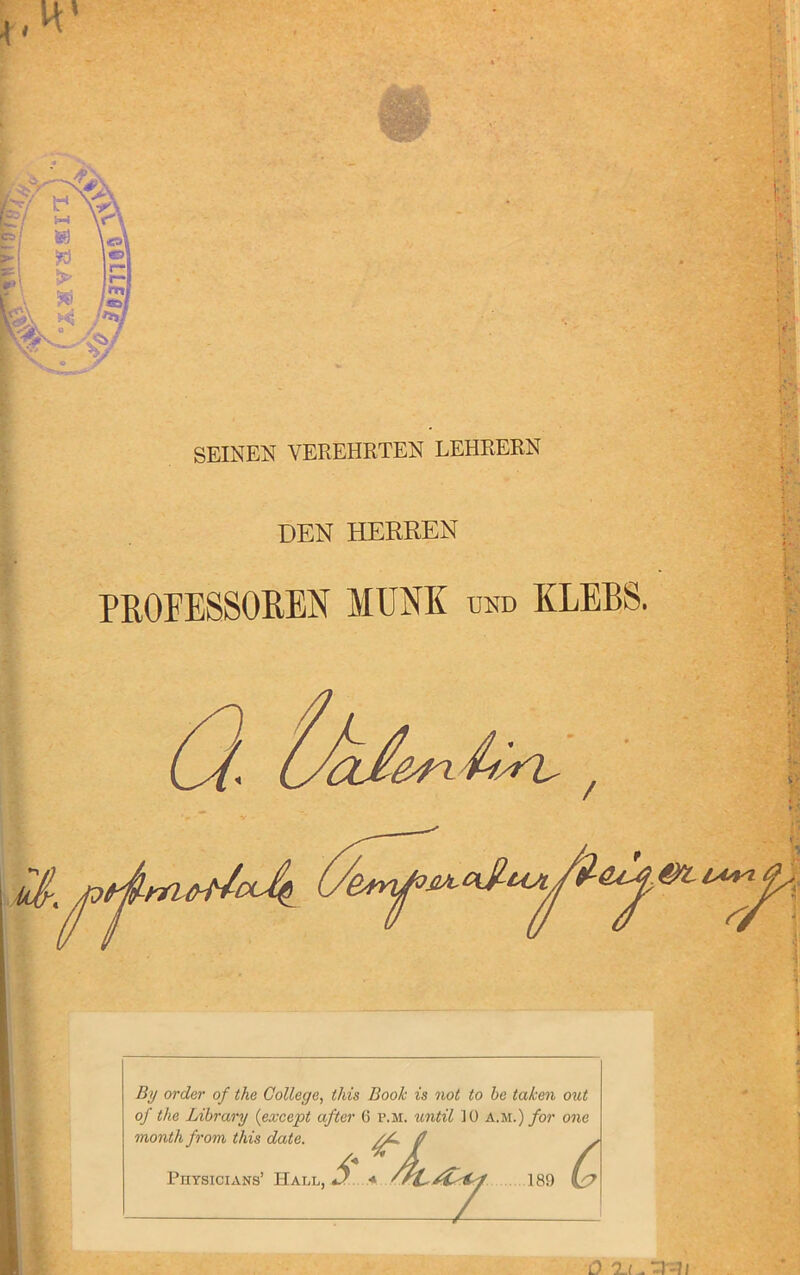 < H' SEINER VEREHRTEN LEHRERN DEN HERREN PROEESSOREN MUM und KLEBS. C,{l / By order of the College, this Book is not to he taken out of the Library {except after 6 p.m. until 10 am.) for one month from this date. //* f /\ 189 L? Physicians’ Hal o uycvf r.iH. urn tiL, D « 'rL