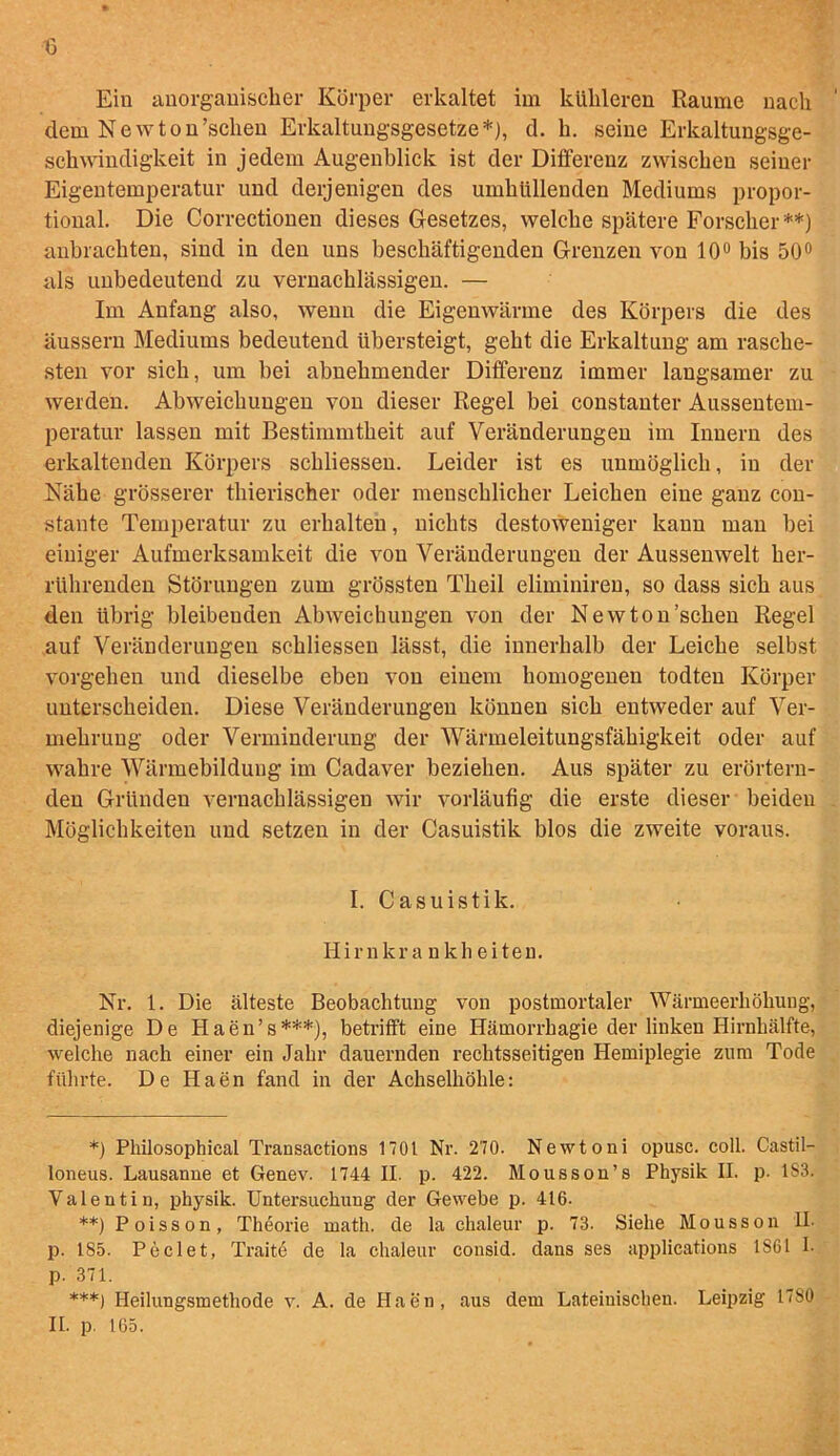 dem Newton’sclien Erkaltungsgesetze*), d. li. seine Erkaltungsge- schwindigkeit in jedem Augenblick ist der Differeuz zwiscbeu seiner Eigentemperatur und derjenigen des umbullenden Mediums propor- tional. Die Correctionen dieses Gesetzes, welclie spatere Forsclier **) anbrachten, sind in den uns beschaftigenden Grenzen von 10° bis 50° als unbedeutend zu vernacblassigen. — Im Anfang also, wenu die Eigenwarme des Korpers die des aussern Mediums bedeutend iibersteigt, gebt die Erkaltung am rascbe- sten vor sicb, urn bei abnebmender Differeuz immer laugsamer zu werden. Abweicbungen von dieser Regel bei constanter Aussentem- peratur lassen mit Bestimmtbeit auf Veranderungen im Innern des erkaltenden Korpers scbliessen. Leider ist es unmoglich, in der Nake grosserer tbierischer oder meuscblicber Leicben eine ganz con- stante Temperatur zu erbalten, nicbts destoweniger kann man bei einiger Aufmerksamkeit die von Veranderungen der Aussemvelt ber- rtibrenden Storungen zum grossten Tkeil eliminiren, so dass sicb aus den ttbrig bleibenden Abweicbungen von der Newton’scben Regel auf Veranderungen scbliessen lasst, die innerbalb der Leicbe selbst vorgehen und dieselbe eben von einem bomogenen todten Korper uuterscbeiden. Diese Veranderungen konnen sicb entweder auf Ver- mebrung oder Verminderung der Warmeleitungsfabigkeit oder auf wabre Warmebildung im Cadaver bezieben. Aus spater zu erortern- den Griinden vernacblassigen wir vorlaufig die erste dieser beiden Moglicbkeiten und setzen in der Casuistik bios die zweite voraus. I. Casuistik. Iiirnkra nkh eiten. Nr. 1. Die alteste Beobachtung von postmortaler Warmeerbohung, diejenige De Haen’s***), betrifft eine Hamorrhagie der linkeu Hirnlialfte, welche nack einer ein Jahr dauernden rechtsseitigen Hemiplegie zum Tode ftibrte. De Haen fand in der Ackselhohle: *) Philosophical Transactions 1701 Nr. 270. Newtoni opusc. coll. Castil- loneus. Lausanne et Genev. 1744 II. p. 422. Mousson’s Physik II. p. 1S3. Valentin, physik. Untersuchung der Gewebe p. 416. **) Poisson, Theorie math, de la clialeur p. 73. Siehe Mousson U. p. 1S5. Peclet, Traite de la clialeur consid. daus ses applications 1S61 I. p. 371. ***) Heilungsmethode v. A. de Haen, aus dem Lateiuischen. Leipzig 17S0 II. p. 165.