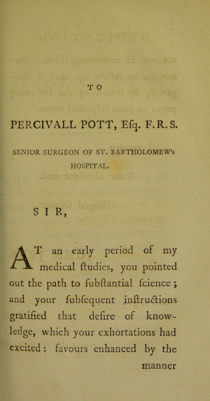 T O PERCIVALL POTT, Efq. F.R.S. SENIOR SURGEON OF ST. BARTHOLOMEW’S HOSPITAL. S I R, i AT an early period of my medical fludies, you pointed out the path to fubftantial fcience ; and your fubfequent inftrudtions gratified that defire of know- ledge, which your exhortations had excited: favours enhanced by the manner <