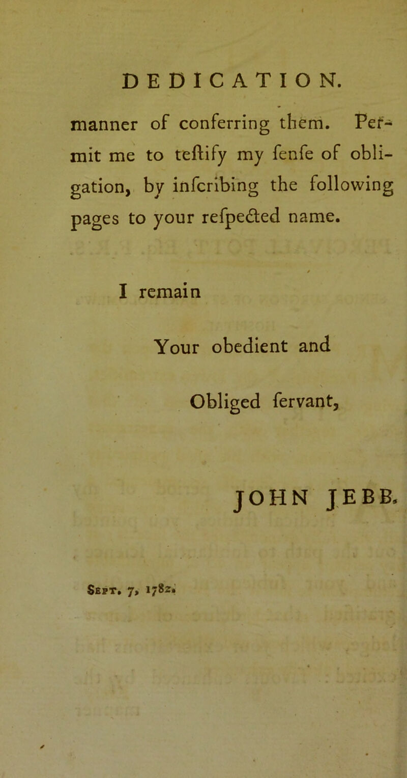 DEDICATION. manner of conferring them. Per- mit me to teftify my fenfe of obli- gation, by infcribing the following pages to your refpedted name. * / I remain Your obedient and Obliged fervant, JOHN JEBB, Sept. 7, 1782,