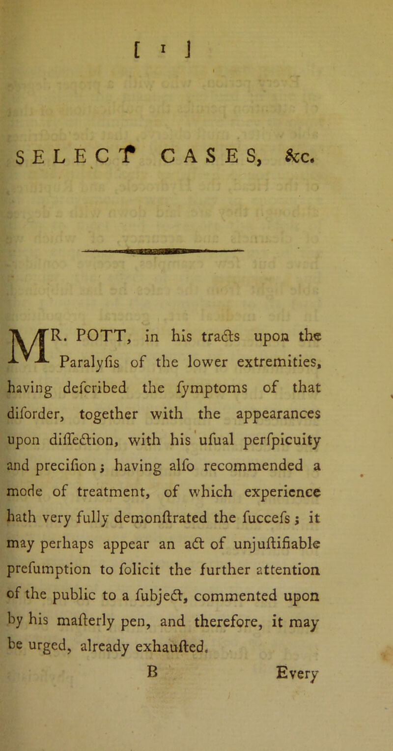 SELECf CASES, &c. MR. POTT, in his tradts upon the Paralyfis of the lower extremities, having defcribed the fymptoms of that diforder, together with the appearances upon diffedfion, with his ufual perfpicuity and precifion; having alfo recommended a mode of treatment, of which experience hath very fully demonftrated the fuccefs j it may perhaps appear an adt of unjuftifiable preemption to folicit the further attention of the public to a fubjedt, commented upon by his mafterly pen, and therefore, it may be urged, already exhaufted, B Every