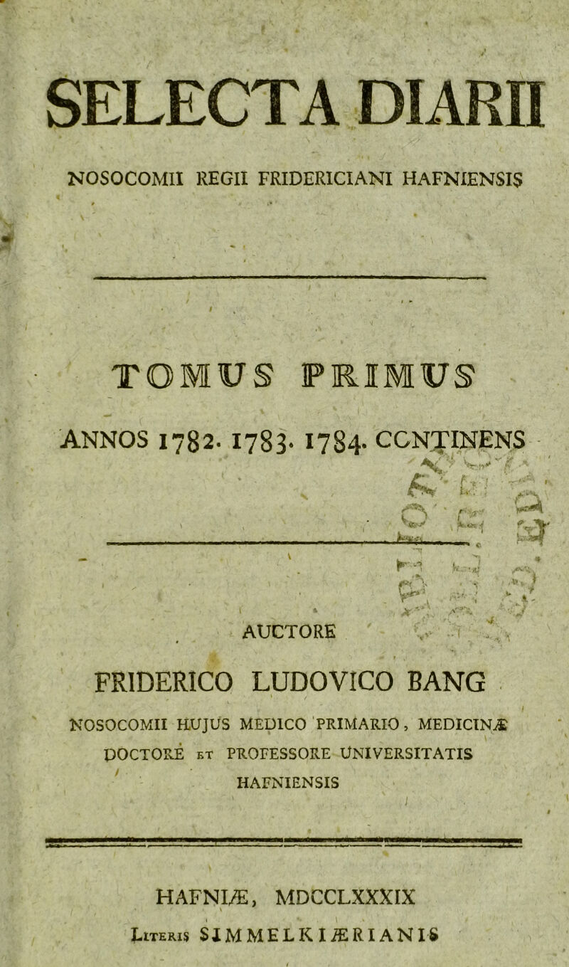 SELECTA DIARH NOSOCOMII REGH FRIDERICIANI HAFNIENSIS TOMUS PRIMUS ANNOS 1782. 1783. 1784- CCNTINENS A ■ ‘ '■ L •lOiiim ; A- AUCTORE v». ^ FRIDERICO LUDOVICO BANG KOSOCOMII H.UJUS MEDICO PRIMARIO, MEDICINE DOCTORE ET PROFESSORE UNIVERSITATIS ^ HAFNIENSIS HAFNI/E, MDCCLXXXIX \ Literis SiMMELKIiERIANIS