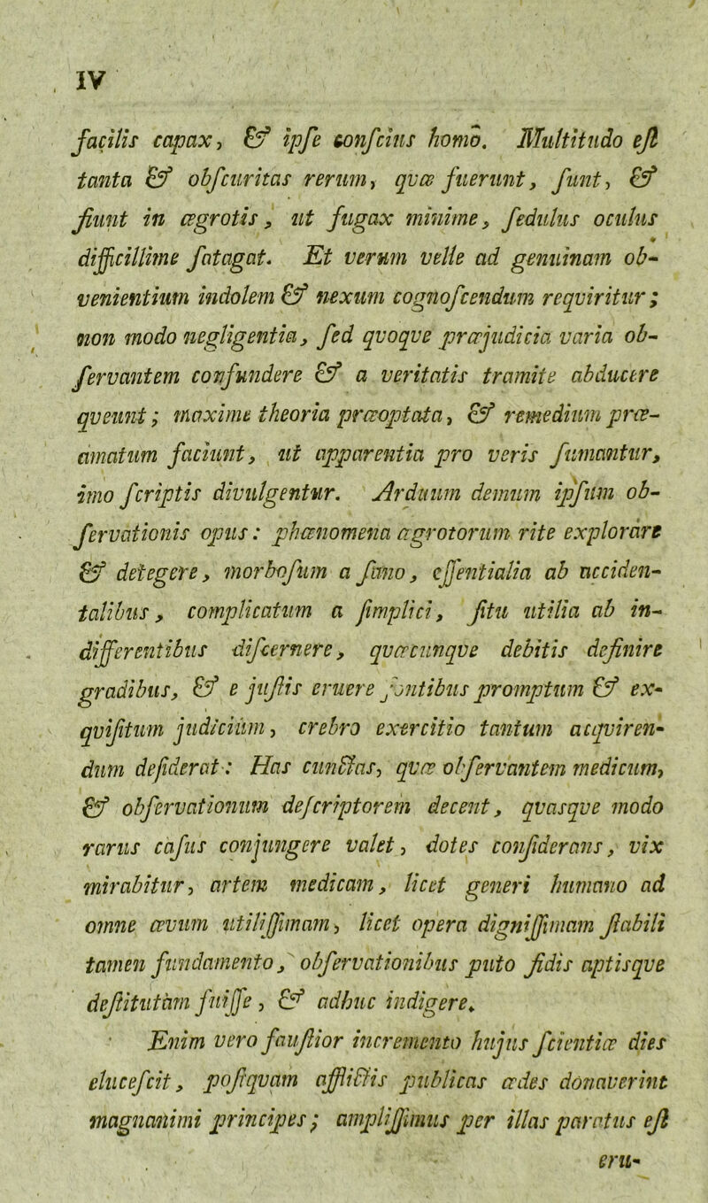 facHis capax, Ef ipfe tonfcins homo. Multitudo ejl tanta & obfcuritas rerum y qvce filerunt, funty & jiunt in cegrotis, ut fiigax minirne, fedulus oculus w difficillime fotagat* Et vermi vtlie ad genuinam ob^ venientium indolem & nexum cognofcendum reqviritur; non modo negligentm, fed qvoqve prccfiduia varia ob^ fervantem confundere a veritntis tramite abducere qveiint; maxime theoria praoqjtata, remedium prve^ amatim faciunt, ut apparentia pro vcris fumantiir, irno fcriptis divulgentur, Arduum demum ipfum ob- fervationis opus: phanomena agrotorum rite explordre detegere, morbofum a fmio, cffentialia ab accident talihus, complicatum a fimpUci, fxtu utiUa ab in^ differentibiis difcernere, qvcrciinqve debitis dcjinirt gradibus, e jiiffis eruere fjniibiis promptum ^ ex* qviftim jud/ciiim, crebro exercitio tanfum acqviren* dim defidercit-: Has cun&asy qvre obfervantem medicnm, obfervationim defcriptorem decent, qvasqve modo rams cafiis conjungere valet y dotes conjiderans, vix mirabitury artem medicam, licet generi humano ad ornne cevum iitiliffimamy licet opera digniffimam Jlabili tamen fiindamento ^ obfervationilms puto Jidis aptisqve dejlitiitam friffe , adbuc indigere^ Enim vero faujiior incremento hnjiis fcicntice dies elucefcit, poffqvam affiidlis publicas cedes donaverint magnanimi principes} ampliffmus per illas paratus ejl eru*