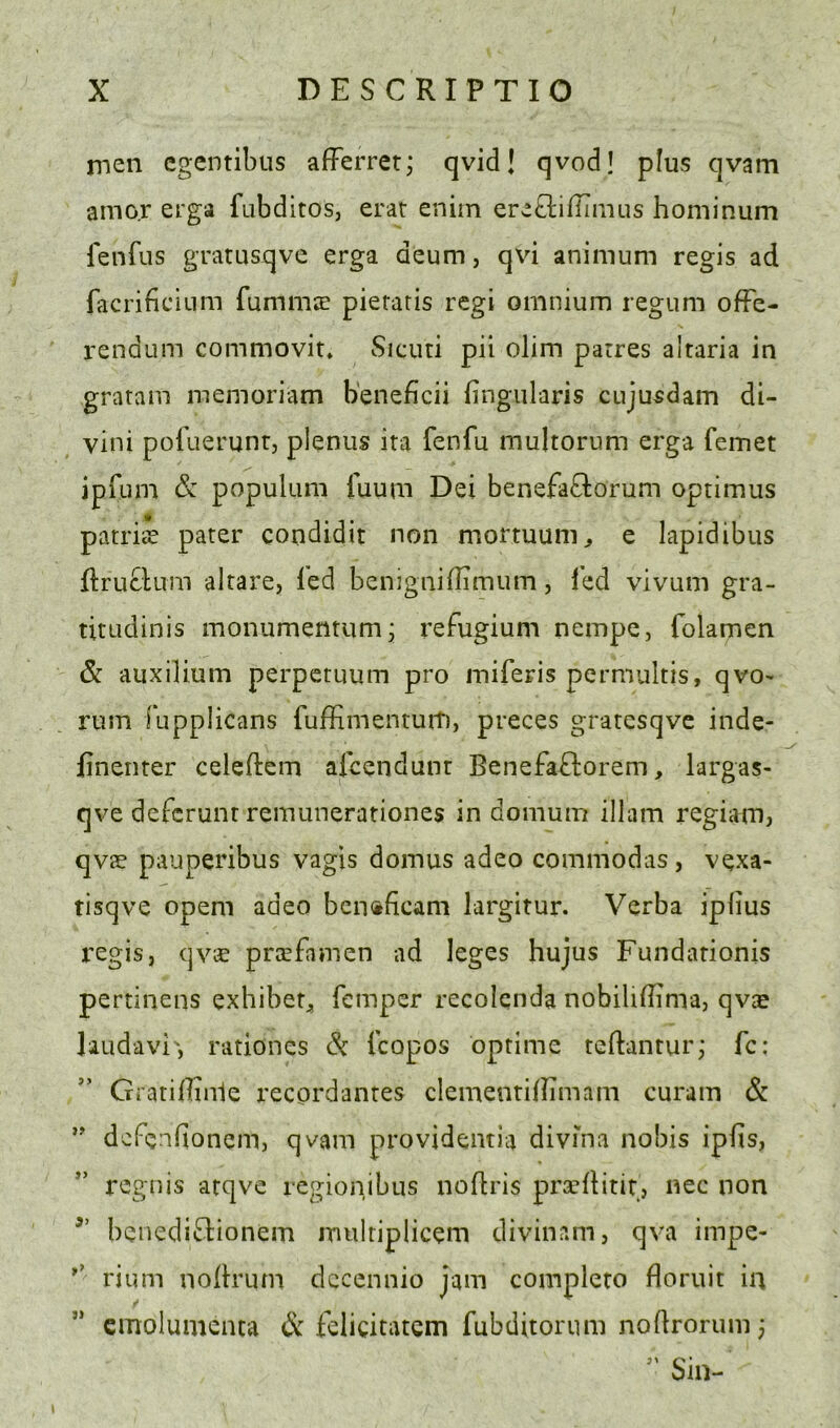 rnen cgcntibus afferret; qvid! qvod! plus qvam amor erga fubditos, erat enim ereftifliiiius hominum lenfus gratusqve erga deum, qvi animum regis ad facrificlum fummje pieraris regi omnium regum ofFe- rendum commovit* Sicuti pii olim parres alraria in gratam memoriam b'eneficii fingularis cujusdam di- vini poFuerunr, plenus ira fenfu multorum erga femet ipfum & populiim luum Dei benefaftorum oprimus patritr pater condidit non mortuum^ e lapidibus flruclum alrare, Ted benigniflimum, led vivum gra- titudinis monumentumj refugium nempe, folamen & auxilium perpctuum pro miferis permultis, qvo- rum fupplicans fufEmentuit), preces gratesqve inde- finenter celeftem afcendunr BenefaFlorem, largas- qve defcrunr remunerationes in domum illam regiam, qvae pauperibus vagis domus adeo commodas, vexa- tisqve openi adeo bcn<ificam largitur. Verba ipfius regis, qvce pnefamen ad leges hujus Fundarionis pertinens exhibet^ Temper recoicnda nobiliflima, qvae Uudavi', rationcs Si Tcopos optime teftanturj fc; GratifTinle recordantes clementillimam curam & defendonem, qvam providentia divma nobis iplis, regnis atqve regionibus noflris prceflitir, nec non benedi^lionem mulriplicem divinam, qva impe- rium noBrum dccennio jam complero floruit in ✓ ” cmolumenta & feligitatcm Tubditorum noflrorum 3 Sin-