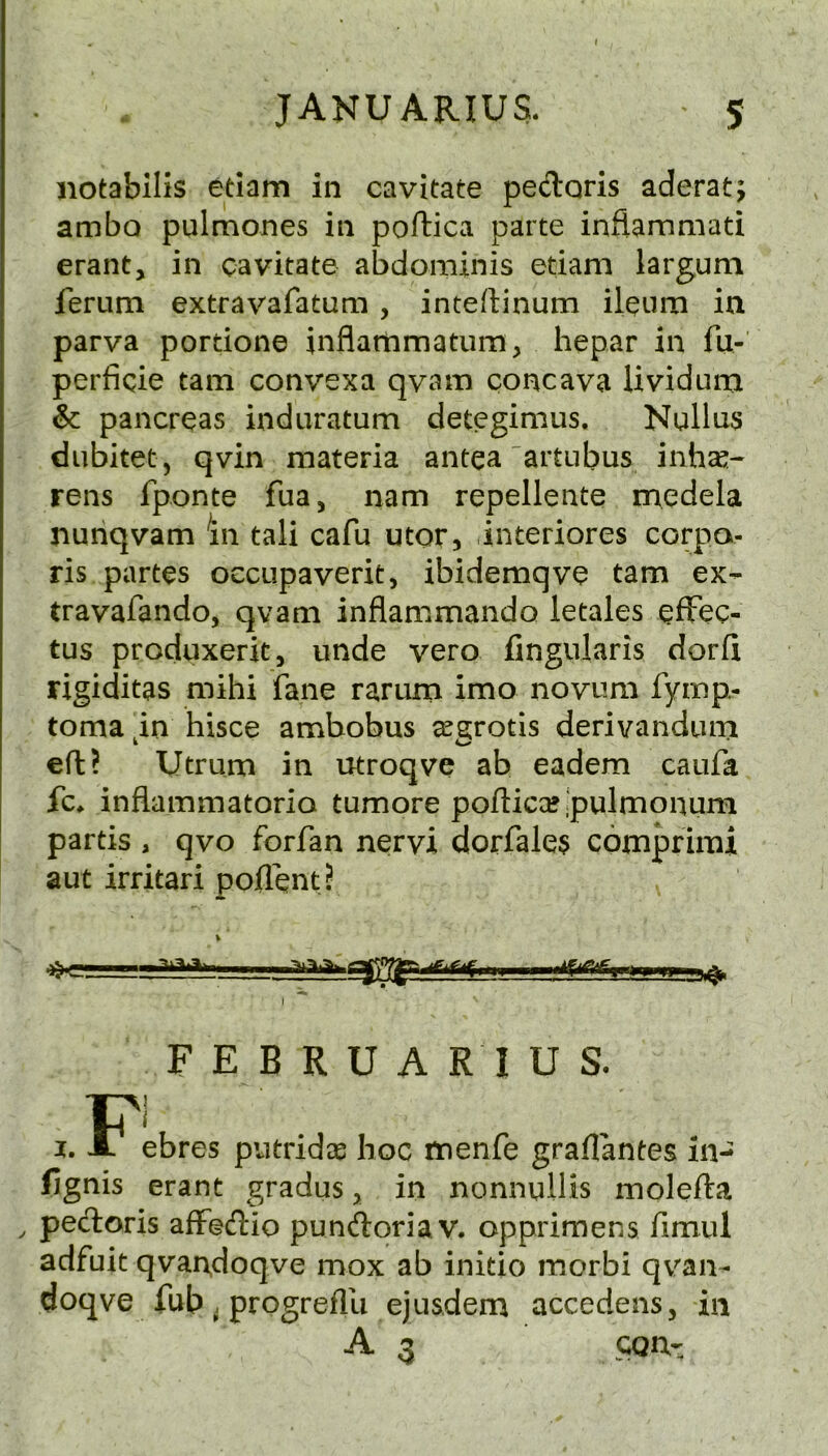 notabilis edam in cavitate peiloris aderat; ambo pulmones in poftica parte inflammati erant, in cavitate abdominis etiam largum ferum extravafatum , inteftinum ileum in parva portione inflartimatum, hepar in fu- perficie tarn convexa qvam concava Uvidum & pancreas induratum detcgimus. NuUus diibitet, qvin materia antea'artubus inh^- rens fponte fua, nam repellente medela nunqvam 'll! tali cafu utor, interiores corpo- ris partes oecupaverit, ibidemqve tarn ex- travafando, qvam inflammando letales effec- tus produxerit, unde vero fingularis dorfi rigiditas mihi fane rarurn imo novum fymp- toma in hisce ambobus ^g;rotls derivandiun eft? Utrum in utroqve ab eadem caufa fc> infiammatoria tumore poftica? .pulmonum partis , qvo forfan nervi dorfale3 comprimi aut irritari poflent? * \ w. FEBRUARIUS. FI ebres piitridse hoc menfe graflantes in- fignis erant gradus ^ in nonnullis molefta , pecfloris afFecTtio pundoria v. opprimens fimul adfuit qvar^doqve mox ab initio morbi qvan- doqve fub i progreflli ejusdem accedens, in