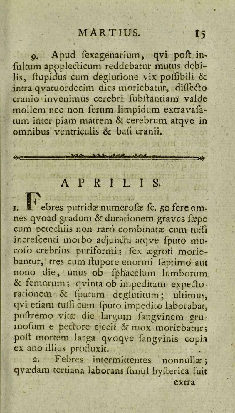 9. Apud fexagenarium, qvi pofl: in- fultum apopleclicum reddebatur mutus debi- ]is, ftupiaus cum deglutione vix poffibili & intra qvatuordecim dies moriebatur, difl'efto cranio invenimus cerebri fubftantiam valde mollem nec non ferum limpidum extravafa- tum inter piam matreni & cerebrum atqve in omnibus ventriculis & bafi craniu if if if, atif 3^ A P R I L I S. I. ebres putridse'numerofee fc. 5*0 fereom- nes qvoad gradum & durationem graves ixpe cum petechiis non faro Combinata^ cum tuffi increfcenti morbo adjunAa atqve fputo mu- cofo crebrius puriformi; fex cCgroti morie- bantur, tres cum ftupore enormi feptimd aut nono die, unus ob fphacelimi lumborum & femcrum; qvlnta ob impeditam expedo- rationem & fputum deglucitumj ultimus, qvi etiam tufll cum fputo impedito laborabat, poflremo vita^ die larguin fangvinem gru- inofum e pedore ejecit & mox moriebatur; poll: mortem larga qvoqve fangvinis copia cx ano iliius profluxit. 2. Febres intermittentes nonnullse; qva^dam tertiana laborans fimul hyfterica fuit extra I