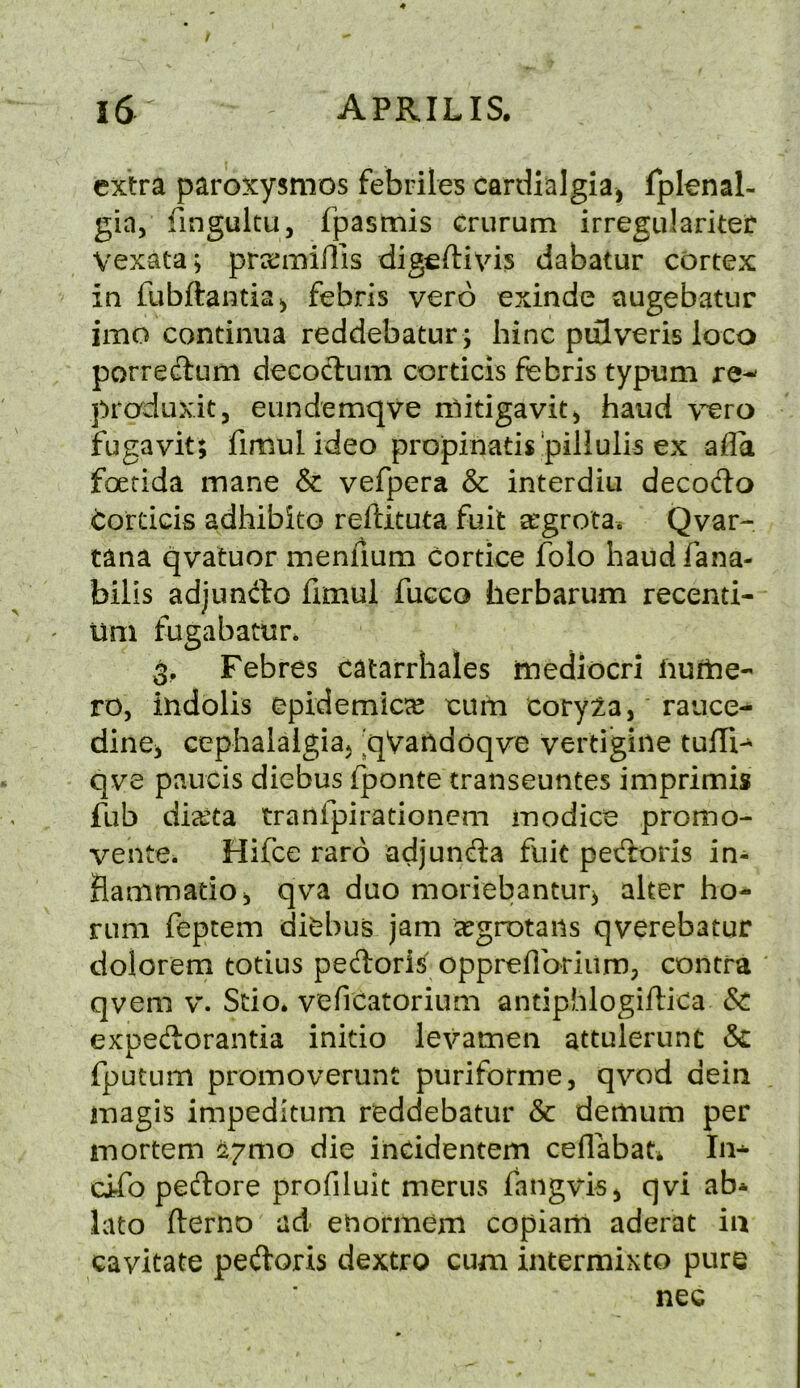 / extra paroxysmos febriles cardialgia, fpknal- gin, fingultu, fpasmis crurum irregular!ter Vexata; prxmiilis digeftivis dabatur cortex in fubftantia^ febris vero exinde augebatur imo continua reddebatur ; bine piilveris loco porredum decoclum corticis febris typum re-' pradux.it j eundemqve ndtigavit^ baud \cro fugavit; fimulideo propinatispillulis ex alia foetida mane & vefpera & interdiu decodo i:ordcis adhibito reftituta fuit a^grota. Qvar- tana qvatuor menfium cortice folo baud fana- bilis adjundo fimul fucco berbarum recenti- um fugabatur* 3, Febres catarrhales mediocri iiuftie-' ro, indolis epidemic^e cum cory:2,a, rauce- dinCj cephalalgia} 'qVandoqve vertigine tufTi- qve paucis diebus fponte transeuntes imprimis fub dia^ta tranfpirationem modice promo- vente. Hifce raro adjunda fuit pedoris in- Hammatio, qva duo moriebantur} alter bo- rum feptem dit^bus jam regrotaiis qverebatur dolorem totius pedoris oppreilbrium; contra qvem v. Scio. vefreatorium antiphlogiftica & expedorantia initio levamen attulerunt & fputum promoverunt puriforme, qvod dein magis impeditum reddebatur & demum per mortem ^7010 die incidentem ceflabat* In- cifo pedore profiluit merus fangvisj qvi ab* lato fterno ad euormem copiam aderat in cavitate pedoris dextro cum intermixto pure nee