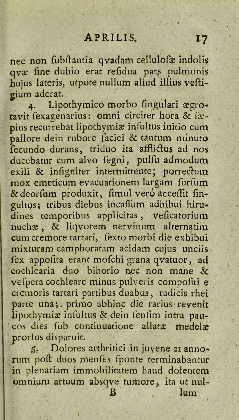 nec non fubftantia qvadam cellulofe indolis qv^ fine dubio erat refidua par^ pulmonis hujus lateris, utpote nullum aliud ilUus vefti- gium aderat. 4. Lipothymico morbo fingulari ^gro^ tavit fexagenarius: omni circiter hora & fie- pius recurrebat lipothymte infultus initio cum pallore dein rubore faciei & tantum minuto fecundo durans, triduo ita afBiclus ad nos ducebatur cum alvo fegnij pulfu admodum exili & infigniter intermittente; porrectum mox emeticum evacuationem largam furfum &deorfum produxit, fimul vero accefllt fin- gultys; tribus diebus incaflbm adhibui him- dines temporibiis applicitas, veficatorium nuchse, & liqvorem nervinum alternatim cumcremore tarcari, fexto morbi die exhibui mixturam camphoratam acidam cujus unciis fex appofita erant mofchi grana qvatuor, ad Gochlearia duo bihorio nec non mane & vefpera cochleare minus pulveris compofiti e cremoris tartari partibus duabus, radicis rhei parte una; * primo abhinc die rarius reventt iipothymise infultus & dein fenfim intra pau- cos dies fub concinuatione allatse medel^ prorfus disparuic. 5. Dolores arthritici in juyene 21 anno- rum poft duos menfes fponte terminabantur in plenariam immobilitatem hand dolentem omnium artuum absqve tumore, ita ut nul- B lum