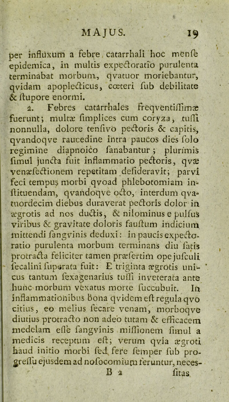 per influxurn a febre catarrhali hoc menfe epidemica, in multis expedloradb purulenta terminabat morbuni, qvatuor moriebantur, qvidam apopledicus, costeri fub debilitate & Itupore enormi. :2. Febres catarrhales freqventiiTiinas fuerunt*, multx fimplices cam cory:?a5 iionnulla, dolore tenfivo pedoris & capitis, qvandoqve raucedine intra paucos dies folo regimine diapnoico fanabantur; plurimis fimul jund:a fait inflammatio pedoris, qv^j vena^fedionem repetitam defideravit; parvi feci tempus morbi qvoad phlebotomiaiii im ftituendam, qvahdoqVe odo, interdurn qva-^ tuordecim diebus duraverat pedoris dolor in a’grotis ad nos dudis, & nilominus e palfuS viribus & gravitate doloris fauflum indiciaoi mittendi flmgvdnis deduxi: in paucis expedo- ratio purulenta morbum terminans diu flitis protrada feliciter tamen pra^fertim opejurcuU iecalini fupsrata fait: E trigihta ergrotis uni- V cus tantuni fexagenarius tufii inveterata ante huhc morbum vexatus morte fuccubuit. In inflammatiohibus bona qvidem eflregula qvO citius, eo melius fecare venam, morboqve diutius protrado non adeb tutam & eflicacem medelam efle fangvinis miflionem fimul a medicis receptum efi; verum qvla eegroti baud initio morbi fed, f^re femper fub pro- greflja ejusdem ad nofocomium feruntur, neces- B 2 fitas 4