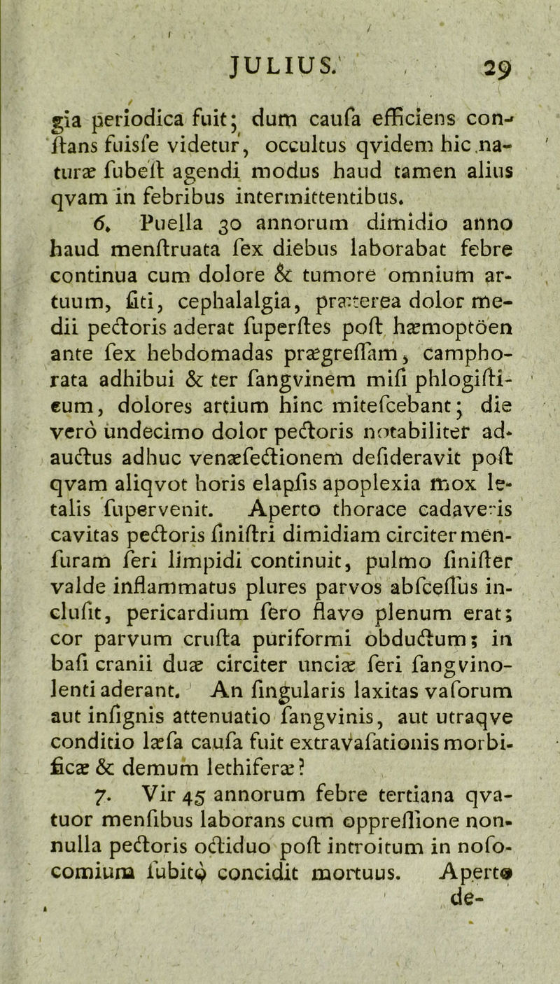 gia periodica fiiitj dum caufa efficiens con-» flans fuisfe videtur, occultus qvidem hie .na- ture fubell agendi modus baud tamen alius qvam in febribus intermittendbiis. Puella 30 annorum dimidio anno baud menftruata fex diebus laborabat febre condnua cum dolore & tumore omnium ar- tuum, fid5 cephalalgia, pra^:terea dolor me- dii pecloris aderat fuperftes port ha^moptoen ante fex hebdomadas pr^greflamj campho- rata adhibui & ter fangvinem mifi phlogiftL cum, dolores ardum hinc mitefeebantj die verb undecimo dolor pedloris notabiliter ad* auftus adhuc venaefedlionem defideravit poll qvam aliqvot horis elapfis apoplexia mox le- talis fupervenit. Aperto thorace cadaveds cavitas pedloris finiftri dimidiam circitermen- furam feri limpidi condnuit, pulmo finifler valde inflammatus plures parvos abfeeilhs in- clufit, pericardium fero flavo plenum erat; cor parvum crufta puriformi obduftum; in bafi cranii dux circiter uncicC feri fangv^ino- lendaderant* An fingularis laxitas vaforum aut infignis attenuatio fangvinis, aut utraqve conditio la^fa caufa fuit extraVafadonis moi bi- ficae & demum lethifersc? 7. Vir 45 annorum febre tertiana qva- tuor menfibus laborans cum oppreflione non- nulla pedloris odliduo pofl introitum in nofo- comiuna fubit^ concidit mortuus. Aperts de- k