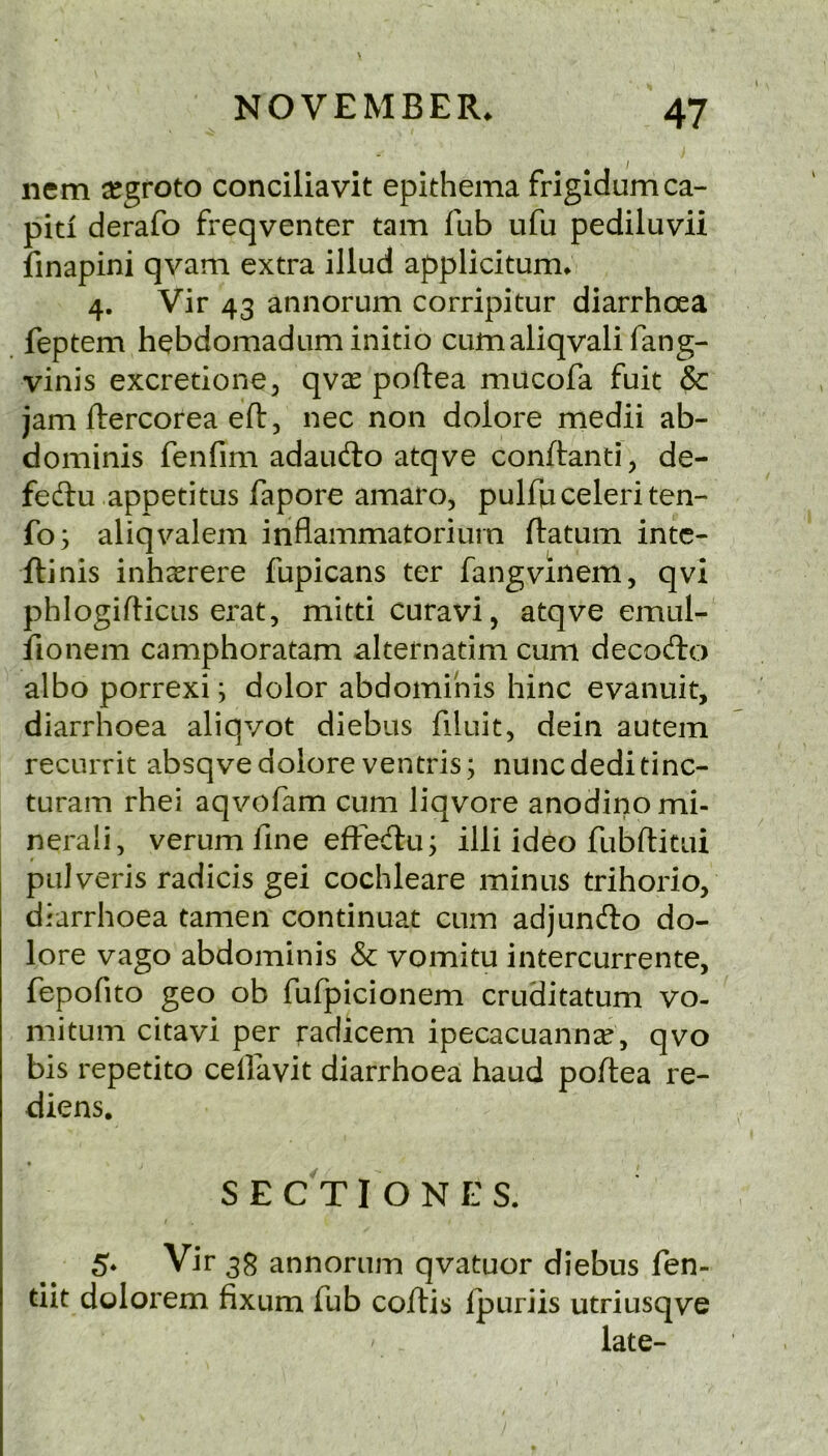 nem ^groto conciliavit epithema frigidumca- piti derafo freqventer tarn fub ufu pediluvii iinapini qvam extra illud applicitum. 4. Vir 43 annorum corripitur diarrhoea feptem hebdomadum initio cumaliqvali fang- vinis excretione, qvee poftea mucofa fuit & jam ftercorea eft, nec non dolore medii ab- dominis fenfim adaufto atqve conftanti, de- feftu appetitLis fapore amaro, pulfuceleriten- fo; aliqvalem inflammatoriurn ftatum intc- ftinis inh aerere fupicans ter fangvinem, qvi phlogifticiis ei'at, mitti curavi, atqve emul- fionem camphoratam alternatim cum decocfto albo porrexi; dolor abdominis hinc evanuit, diarrhoea aliqvot diebus filuit, dein autem recurrit absqve dolore ventris; nuncdeditinc- turam rhei aqvofam cum liqvore anodino mi- neral], verum fine efFetftu j illi ideo fubftitui pulveris radicis gei cochleare minus trihorio, diarrhoea tamen continuat cum adjunfto do- lore vago abdominis & vomitu intercurrente, fepofito geo ob fufpicionem cruditatum vo- mitum citavi per radicem ipecacuannae, qvo bis repetito cellavit diarrhoea baud poftea re- diens, « SECTIONES. 5* Vir 33 annorum qvatuor diebus fen- tiit dolorem fixum fub coftis ipuriis utriusqve late-