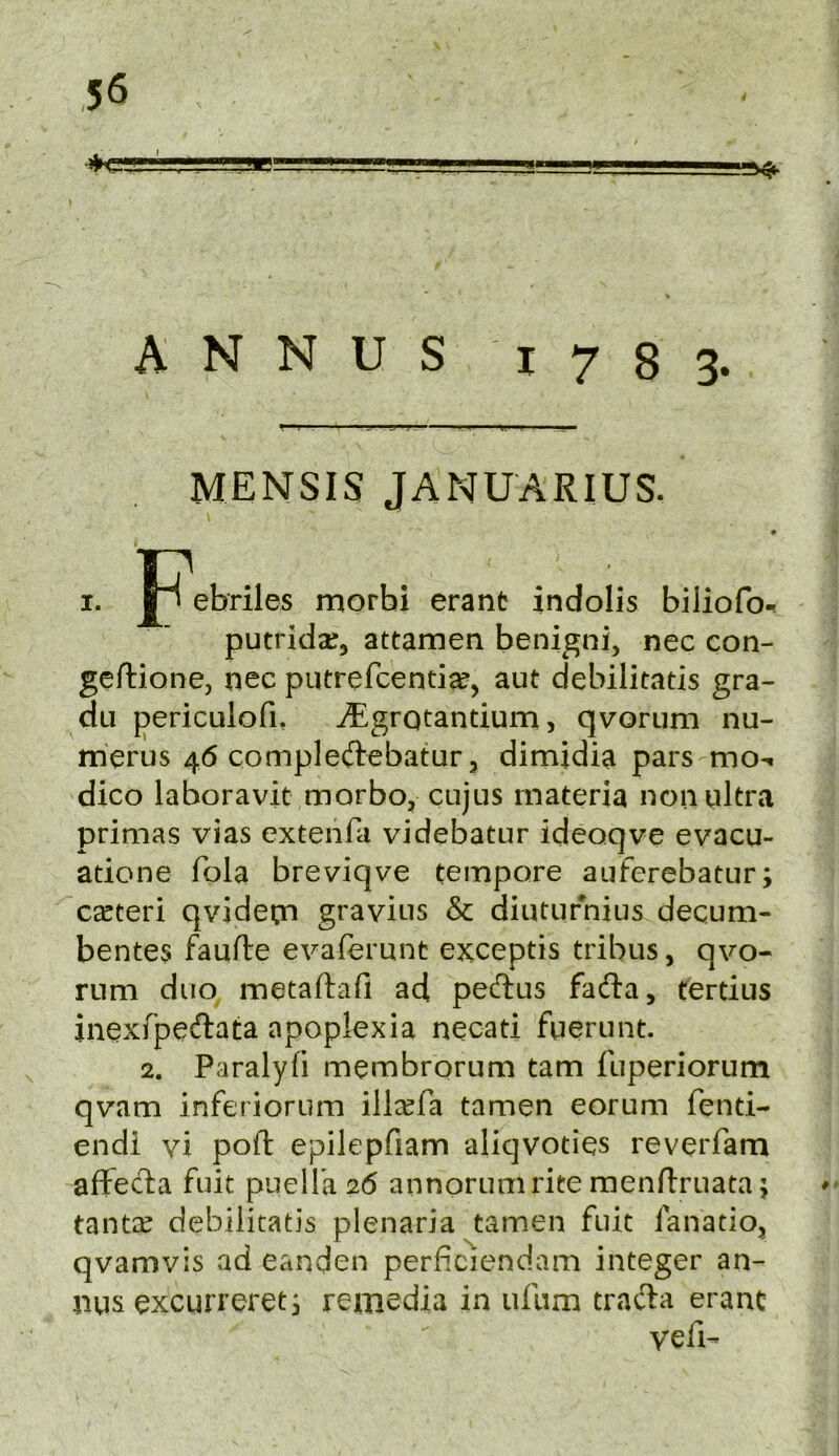 I W. ,1, ■ipWMIj . I ^ » A N N U S I 7 8 3. MENSIS JANUARIUS. I? . . I. ebriles morbi erant indolis biliofo^ putridar, attamen benigni, nec con- geftione, nec putrefcentia?, aut debilitatis gra- du periculofi, ^grQtantium, qvorum nu- rrierus 46 compleftebatur, dimjdia pars mo^ dico laboravit morbo, cujus materia non ultra primas vias extenfa videbatur ideoqve evacu- atione fola breviqve tempore auferebatur; ceeteri qvidetn gravius & diuturnius decum- bente3 faufte evaferunt exceptis tribus, qvo- rum duo metaftafi ad peftus fadla, fertius inexfpeftata apoplexia necati fuerunt. 2. Paralyfi membrorum tarn fuperiorum qvam inferioriim illcefa tamen eorum fenti- endi vi pofi: epilepfiam aliqvoties reverfam affecba fuit pueira2(5 annorumrite menftruata; tanta^ debilitatis plenaria tamen fuit fanatio^ qvamvis ad eanden perficiendam integer an- nus excurreretj remedia in ufum trad:a eranc veil-