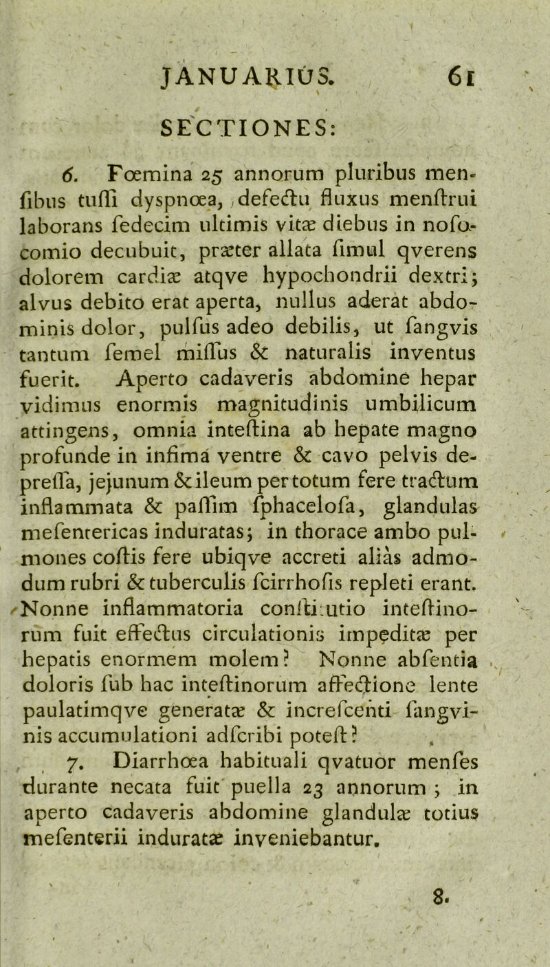 SECTIONES: 6. Foemina 25 annorum pluribus men- fibns tuffi dyspnoea, defedii fluxus menflrui laborans fedecim ultimis vita^ diebus in nofa- comio decubuit, prater allata fimul qverens dolorem cardiac atqve hypochondrii dextri; alvus debito erat aperta, nullus aderat abdo- minis dolor, pulfus adeo debilis, ut fangvis tantum femel rhiflus & naturalis inventus fuerit. Aperto cadaveris abdomine hepar vidimus enormis magnitudinis umbilicum attingens, omnia inteftina ab hepate magno profunde in infima ventre & cavo pelvis de- preflfa, jejunum & ileum per totum fere traAum inflammata & pafllm fphacelofa, glandulas mefenrericas induratas; in thorace ambo pul- mones coftis fere ubiqve accreti alias admo- dum rubri &tuberculis fcirrhofis repleti erant. 'Nonne inflammatoria conlti.utio inteflino- rum fuit efFedfcus circulationis irnpedita^ per hepatis enormem molem? Nonne abfentia .. doloris fub hac inteftinorum afFecfJione lente paulatimqve generate & increfcend fangvi- nis accumulationi adfcribi poteft? 7. Diarrhoea habitual! qvatuor menfes durante necata fuit puella 23 annorum ; in aperto cadaveris abdomine glandular totius mefenterii induratse inveniebantur. 8.