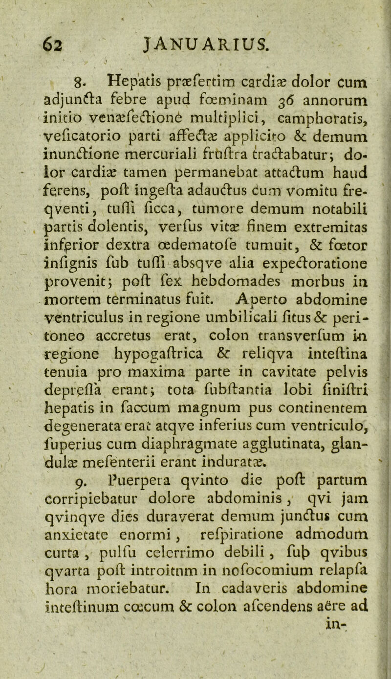 8- Hep'atis pr^efertim cardije dolor cum adjunfta febre apiid foeminam 36 annorum initio vena^reclionC multiplici, camphoratis, veficatorio parti afFecTtee applici^o & demum inunftione mercuriali fruftra tradlabatur; do- lor cardise tamen permanebat attadlum baud ferensj port ingefta adaudus Cum vomitu fi*e- qventi, tulli ficca^ tumore demum notabili partis dolentis, veiTus vitse finem extremitas inferior dextra oedematofe tumuit, & foetor infignis fub tufli absqve alia expedloratione provenit; port fex hebdomades morbus ia mortem terminatus fuit. Aperto abdomine ventriculus in regione umbilicali fitus& peri- toneo accretus erat, colon transverfum in regione hypogaftrica & reliqva inteftina tenuia pro maxima parte in cavitate pelvis deprcfla erant; tota fubftantia lobi finiftri hepatis in faccum magnum pus continentem degenerata erat atqve inferius cum ventriciilo, luperius cum diaphragmate agglutinata, glan- dule mefenterii erant indurate. 9. Puerpera qvinto die port partum corripiebatur dolore abdominis ^ qvi jam qvinqve dies duraverat demum jundlus cum anxietate enormi, refpiratione admodum curta 5 pulfu celcrrimo debili, fut> qvibus qvarta poft introitnm in nofocomium relapfa hora moriebatur. In cadaveris abdomine inteftinum coecum & colon afcendens aCre ad in-