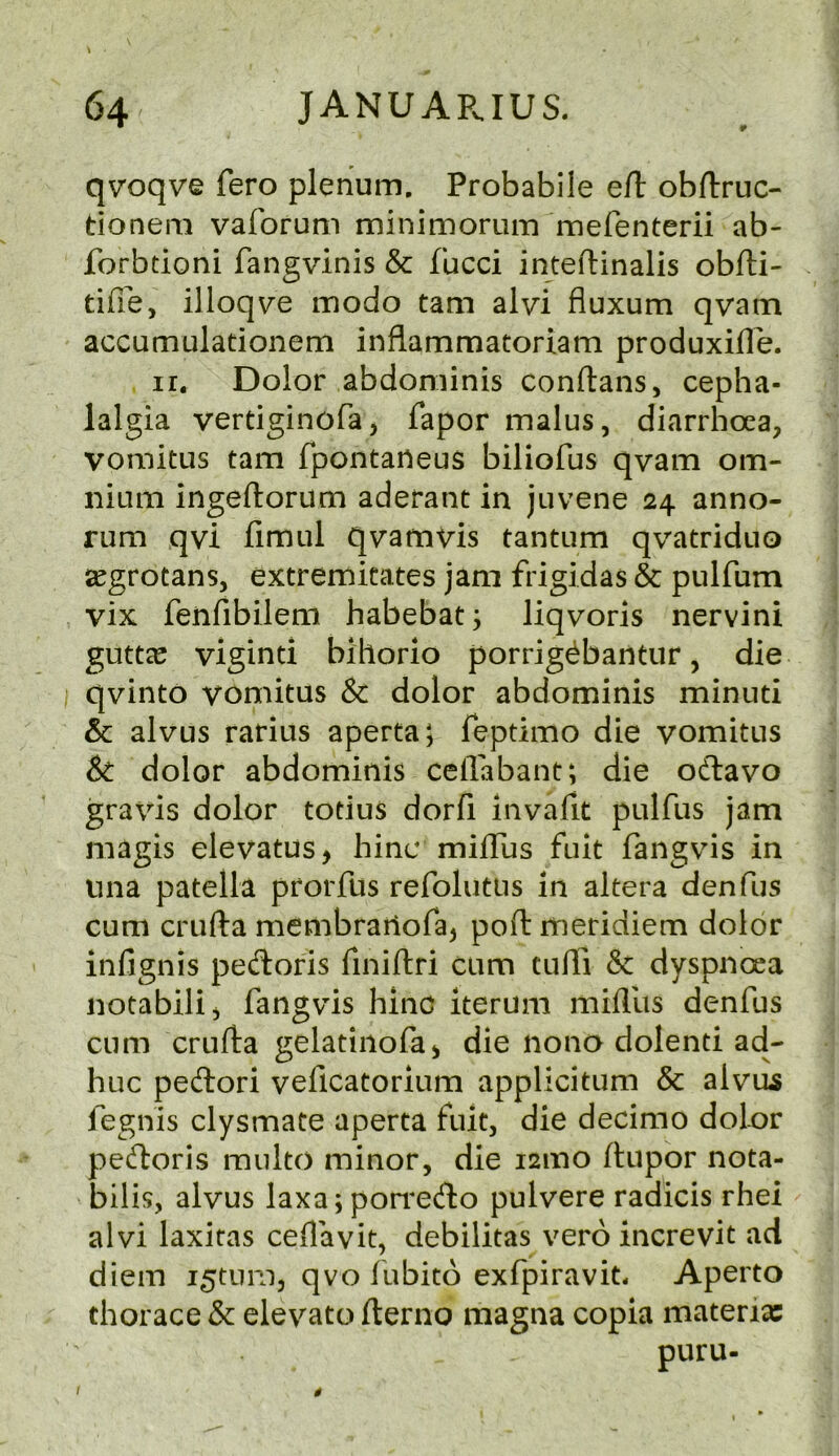 qv'oqve fero plenum, Probabile eft obftruc- donem vaforum minimorum^merenterii ab- forbtioni fangvinis & fucci inteftinalis obfti- tifie, illoqve modo tarn alvi fluxum qvatn accumulationem inflammatoriam produxifle. ir. Dolor abdominis conftans, cepha- lalgia vertiginofa, Taper malus, diarrhoea, vomitus tarn fpontaneus biliofus qvam om- nium ingeftorum aderant in juvene 24 anno- rum qvi fimul qvamVis tantum qvatriduo segrotanSj extremitates jam frigidas & pulfum vix fenfibilem habebat; liqvoris nervini guttle viginti bihorio porrig^bantur, die qvinto vomitus & dolor abdominis minuti & alvus rarius aperta; Teptimo die vomitus & dolor abdominis ceflabant; die oftavo gravis dolor totius dorfi invafit pulfus jam magis elevatus> hinc milTus fuk fangvis in iina patella prorfus refolutiis in altera denfus cum crufta membranoTaj poft meridiem dolor infignis pedoris Tiniftri cum tufli 8c dyspnoea notabili, fangvis hinc iterum mifllis denfus cum crufta gelatiiiofa^ die nona dolenti ad- huc pedori vellcatorium applicitum & alvu^ fegnis clysmate aperta fuit, die decimo dolor pedoris raulto minor, die i2mo ftupor nota- bilis, alvus laxa; pon*edo pulvere radicis rhei alvi laxitas ceflavit, debilitas vero increvit ad diem i^tnm, qvo fubito exfpiravit. Aperto thorace & elevato flerno magna copia materia: puru-