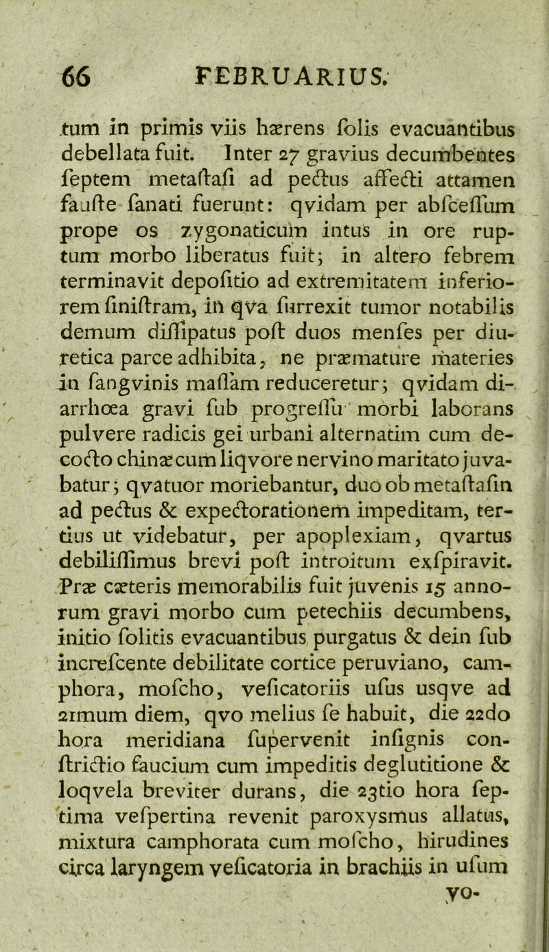 turn in primis viis h^erens folis evacuantibus debellata fuit. Inter 27 gravius decumbentes feptem metaflafi ad peftus afFefti attamen faafte fanad fuerunt: qvidam per abfcefllim prope os zygonadcuin intus in ore rup- tum morbo liberatus fuit; in altero febrem terminavit depofido ad extremitatem inferio- rem finiftram^ in qva furrexit tumor notabilis demum diilipatus poft duos menfes per diu- retica parce adhibita j ne prccmature liiateries in fangvinis madam reduceretur; qvidam di- arrhoea gravi fub progredu morbi laborans pulvere radicis gei urbani alternatim cum de- co(fto china: curb liqvore nervino maritato juva- batur; qvatuor moriebantur, duo ob metaftafin ad pedlus Sc expeftorationem impeditam, ter- dus lit videbatur, per apoplexiam, qvartus debilidOimus brevi pod: introitum exfpiravit. Prae caeteris memorabilis fuit juvenis 15 anno- rum gravi morbo cum petechiis decumbens, inido folitis evacuantibus purgatus & dein fub increfcente debilitate cortice peruviano, cam- phora, mofcho, veficatoriis ufus usqve ad 2imum diem, qvo melius fe habuit, die 22do hora meridiana fupervenit infignis con- ftricdio faucium cum impeditis deglutidone & loqvela breviter durans, die 23tio hora fep- dma vefpertina revenit paroxysmus allatus, niixtura camphorata cum mofcho, hirudines circa laryngem veficatoria in brachiis in ufum yo-