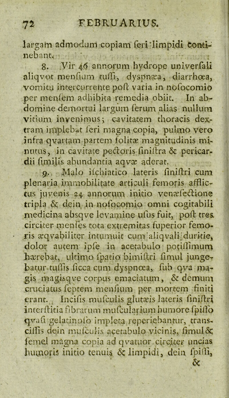 7J FEBRUARIUS, largam admodum copiara feri'limpidi Conti- nehant, 8. Vir a6 annorum hydrope univ'erfali nliqvot menfiam tufTi, dyspna^a, diarrhoea, vomity inter carrc'jiite poft varia in nOfocomio per ineniem adhibita remedia obiit. In ab- domine demortiii largum ferum alias nullum vitiuni invenimusj cavitatem thoracis dex- trani implebat ieri niagna copia, pulmo vero infra qvartam partem folit^ magnitudinis mi- nutus, in cavitate pecloris finiftra & pericar^ dii firnilis abundantia aqvts aderat. .9, Malo ifchiatico lateris finiftri cum plenaria imriiobilitate articuli femoris afflic- tus juvenis 24 annorum initio vena^fcftione tripla & dein in nofocomio omni cogitabili medicina absqve levamine ufus fuit, poft tre& circiter menies tota extienaitas fuperior femo- ris ccqvabiiiter intumuic cum’aliqvali'duritie, dolor autem ipfe in acetabulo pociilimum ha^rebat, ultimo ipatio bimiftri fimul junge^ batpr-tuffis ficca cum dyspnoea, fub qva ma- gis magisqve corpus emaciatum, & demum cruciatus feptem menfium per mortem finiti erant. Incifis mufculis gtums lateris finiffri interflitia fibrarum mufcularium humore fpiilb qvafi geladnoib impleta repei'iebantur, trans- ciffis dein mutculis acetabulo vicinis, j(imul&: lemel magna copia ad qv^atiior circiter uncias huinoris initio tenuis 6c Jimpidi, dein fpidia &