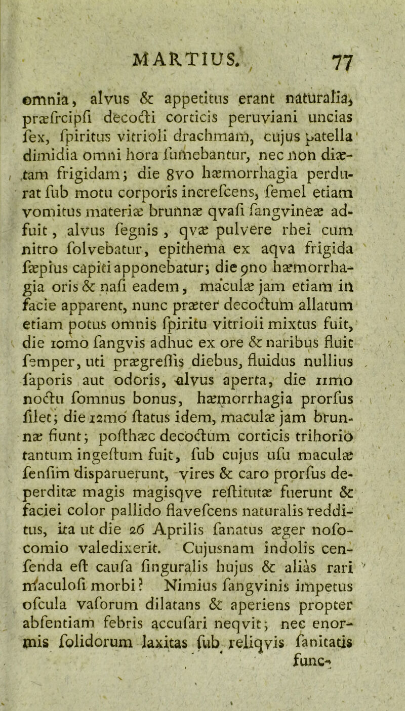 omnia, alvus & appetitns erant natltraKa^ pr^Efrcipfi decodi cortids peruviani uncias fex, fpiritas vitrioli drachmam, cujus patella* dimidia omni liora llirnebantLir, nec non di^- tam frigidam; die 8vo hcemorrhagia perdu- rat fub motii corporis inerefcens, femel etiam vomitus materiee brunn^ qvafi fangvineae ad- fuit, alvus fegnis , qv^ pulvere rhei cum nitro folvebatur, epitheilia ex aqva frigida faepius capitiapponebatur; diepno hsemorrha^ gia oris& nafi eadem, maculce jam etiam in facie apparent, nunc praeter decodum allatuni etiam potus omnis fpiritu vitrioii mixtus fuit, die lomo fangvis adhuc ex ore & naribus fluit Temper, uti praegreflis diebus, fluidus nullius faporis aut odoris, ^Ivus aperta, die iimo nodu fomnus bonus, haemorrhagia prorfus filec; diei2md ftatus idem, macula jam brun- nx fiunt j pofth^c decbcT:um corticis trihorio tantum ingeftum fnit, fub cujus ufu maculee fenfim disparuerunt, vires & caro prorfus de- perditcC magis magisqve reftitutas fuerunt 6c faciei color pallido flavefcens naturalisteddi- tus, ita lit die 26 Aprilis fanatus cCger nofo- comio valedixerit. Cujusnam indolis cen- fenda efl: caufa finguralis hujus & alias rari nfaculofi. morbi ? Nimius fangvinis impetus ofcula vaforum dilatans & aperiens propter abfentiam febris accufari neqvit; nec enor- mis folidorum laxitas fub reliqyis fanicatis func-*^