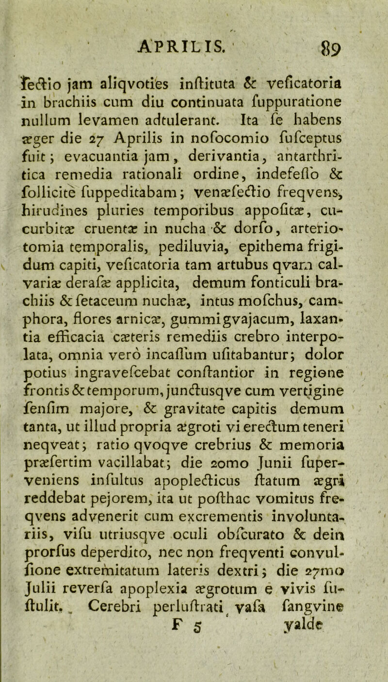 APRILIS. 89 Jeftio jam aliqvoties inftituta & veficatoria in brachiis cum diu continuata fuppuratione nullum levamen adtulerant. Ita fe habens a:ger die 27 Aprilis in nofocomio fufceptus fuit; evacuantia jam , derivantia, antarthri- tica remedia rational! ordine, indefeflb & follicite fuppeditabam; vensefedio freqvens, hirudines pluries temporibus appofitae, cu- curbits cruents in nucha & dorfo, arterio- tomia temporalis, pediluvia, epithema frigi- dum capiti, veficatoria tarn artubus qvarn cal- varis derafs applicita, demum fonticuli bra- chiis &fetaceum nuchs, intus mofchus, cam*, phora, flores arnics, gummigvajacum, laxan* tia efficacia csteris remediis crebro interpo- lata, omnia verb incafllim ufitabantur; dolor potius ingravefcebat conftantior in regiene fronds &temporum,jund:usqve cum vertigine fenfim majore, & gravitate capitis demum tanta, ut illud propria sgroti vi ereclum teneri neqveat; ratio qvoqve crebrius & memoria prsfertim vacillabat,; die 2omo Junii fuper- veniens infultus apopledicus ftatum sgri reddebat pejorem, ita iit pofthac vomitus fre- qvens advenerit cum excrementis involunta- riis, vifu iitriusqve oculi obicurato & deia prorfus deperdito, nec non freqventi convul- fione extremitatum lateris dextri 5 die 271110 Julii reverfa apoplexia sgrotum e vivis fu- ftulit, ^ Cerebri perluftrati^ vafa fangvine F s yalde