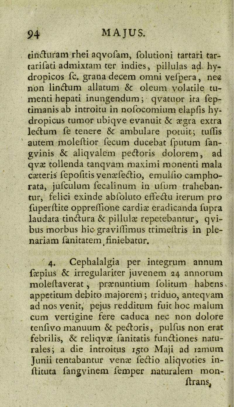 tinduram rhei aqvofam, folutioni tartari tar- tarifati admixtam ter indies, pillulas ad. hy- dropicos fc. grana decern omni vefpera, nec non lind:um allatum & oleum volatile tu- menti hepati inungendum; • qvatnor ita fep- timanis ab introitu in nofocomium elapfis hy- dropicus tumor ubiqve evanuit & a^gra extra ledum fe tenere & ambulare potuit; tuflis autem moleftior fecum ducebat fputum fan- gvinis & aliqvalem pedoris dolorem, ad qvcC tollenda tanqvam maximi raonenti mala ceteris fepofitis ven^fedio, emuliio campho- rata, jufculum fecalinum in ufum traheban- tur, felici exinde abfoluto efFedu iterum pro fuperftite opprelTiohe cardise eradicanda fupra laudata tindura & pillul^e repetebantur, qvi- bus morbus hiogravifiimus trimeilris in pie- nariam fanitatem^finiebatur. ' 4. Cephalalgia per integrum annum fepius & irregulariter juvenem 24 annorum moleftaverat, pr^enuntium folitum habens > appetitum debito majorem; triduo, anteqvam ad nos venit, pejus redditum fuit hoc malum cum vertigine fere caduca nec non dolpre tenfivo manuum & pedoris, pulfus non erat febrilis, & reliqva? fanitatis fundiones natu- rales; a die introitus i5to Maji ad i2mum Junii tentabantur vence fedio aliqvoties in- ftituta fangvinem Temper naturalem mon- ftrans,