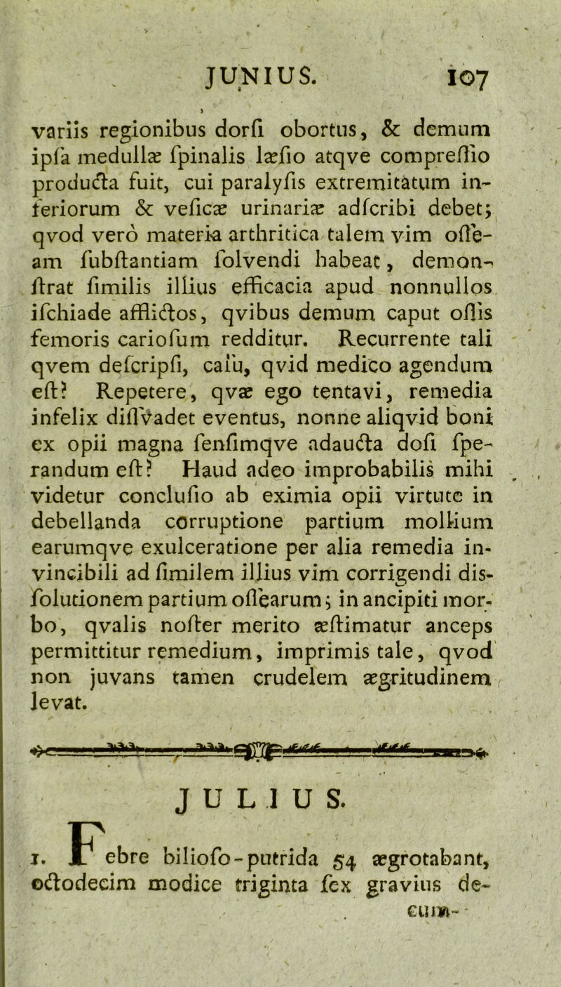 varlis regionibus dorfi obortus, & demiim ipfa medulla fpinalis la^fio atqve compreHio produ(fta fuit, cui paralyfis extremitatum in- feriorum & veficas urinariic adfcribi debet; qvod vero materia arthritica talem vim ofle- am fubftantiam folvendi habeac, demon- ftrat fimilis illius efficacia apud nonnullos ifchiade afflidlos, qvibus demum caput oflis femoris cariofum redditur. Recurrente tali qvem defcripfi, calu, qvid medico agendum eft? Repetere, qvae ego tentavi, remedia infelix diflVadet eventus, nonne aliqvid boni ex opii magna fenfimqve adauda dofi fpe- randum eft? Hand adeo improbabilis mihi videtur conclufio ab eximia opii virtute in debellanda corruptione partium moliium earumqve exulceratione per alia remedia in- vincibili ad fimilem illius vim corrigendi dis- folutionem partium oflbarum; in ancipiti mor- bo, qvalis nofter merito seftimatur anceps permittitur remedium, imprimis tale, qvod non juvans tamen crudelem a^gritudinem y levat. JULIUS. I. F'ebre biliofo-putrida 54 jegrotabant, ododeeim modice trigima fex gravius de- Gum-