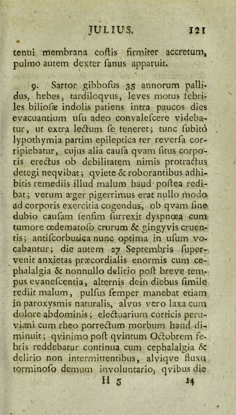 4- tenui membrana coftis firmiter accretum, pulmo autem dexter fanus apparuit, 9. Sartor gibbofus 35 annorum palli- dus, hebes^ tardilcqvus, leves motus febri- les bilioraj indolis patiens intra paucos dies evacuaatium ufu adeo convalefcere videba- tur, lit extra leftum fe teneretj tunc fubitd , lypothymia partim epileptica ter reverfa cor* ripiebatLir, cujus alia caufa qvam Titus corpo* ris eredlus ob debilitatem nimis protraftus detegi neqvibat; qviete & roborantibus adhi* bids remediis illud malum baud poftea redi- bat; verum a?ger pigerrimus erat nullo modo ad corporis exercitia cogendus, ob qvam Tme dubio caufam fenfim furrexit dyspnoea cum tumore oedematoTo cnirum & gingyvis qruen- tis; antifcorbutica nunc optima in ufum vo- cabantur; die autem 27 Septemb;*is fuper- venit anxietas prcccordialis enormis cum ce- phalalgia & nonnullo delirio poft breve tem- pos evanefcentia, alternis dein diebus fimiie rediit malum, pulfus Temper manebat etiam in paroxysmis naturalis, alvus vero laxa cuna dolore abdominis; ele(^uarium corticis peru- vhtni cum rheo porreftum morbum baud di^ minuit; qvinimo poft qvintum Odobrem fe- bris reddebatur continua cum cephalalgia 6c delirio non intermittentibus, alviqve fluxu torminoTo demum involuntario; qvibus die 11 5 H