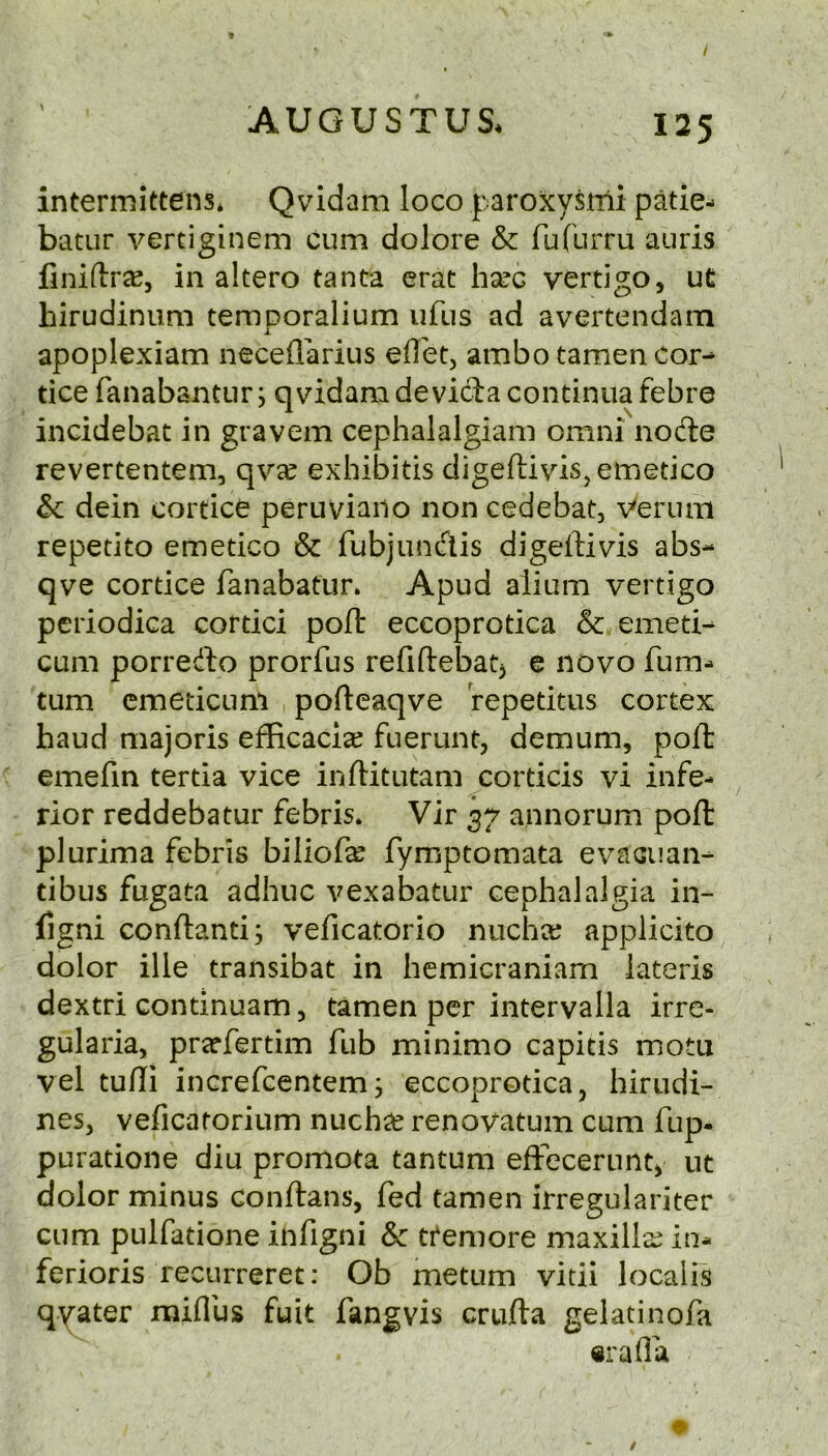 intermittens* Qvidam loco paroxysmi patie- batur vertiginem cum dolore & fufurru auris finiftrae, in altero tanta crat h^c vertigo, ut hirudinum temporalium ufus ad avertendam apoplexiam neceflarius eflet, ambo tamen cor- tice fanabantLir; qvidam deviciacontinuafebre incidebat in gravem cephalalgiam omni node revertentem, qvx exhibitis digeftiviSjetnetico ic dein cortice peruviano non cedebat, Verum repetito emetico & fubjundis digeftivis abs- qve cortice fanabatur. Apud alium vertigo periodica cortici poft eccoprotica & emed- cum porredo prorfus refiftebatj e novo fum- turn cmedcLini pofteaqve repetitus cortex baud majoris efficaci^e fuerunt, demum, poft emefin tertia vice inftitutam corticis vi infe- rior reddebatur febris. Vir 37 annorum poft plurima febris biliofa^ fymptomata evacuan- tibus fugata adhuc vexabatur cephalalgia in- ligni conftanti; veficatorio nucha; applicito dolor ille transibat in hemicraniam lateris dextri continuam, tamen per intervalla irre- gularia, preefertim fub minimo capitis motu vel tufli increfeentemj eccoprotica, hirudi- nes, veficatorium nuchas renovatum cum fup. puratione diu promota tantum eftecerunt, ut dolor minus conftans, fed tamen irregulariter cum pulfatione infigni & tfemore maxillae in- ferioris recurreret: Ob metum vitii localis qyater raiflus fuit fangvis crufta gelatinofa ttrafla